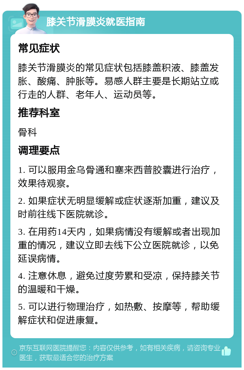 膝关节滑膜炎就医指南 常见症状 膝关节滑膜炎的常见症状包括膝盖积液、膝盖发胀、酸痛、肿胀等。易感人群主要是长期站立或行走的人群、老年人、运动员等。 推荐科室 骨科 调理要点 1. 可以服用金乌骨通和塞来西普胶囊进行治疗，效果待观察。 2. 如果症状无明显缓解或症状逐渐加重，建议及时前往线下医院就诊。 3. 在用药14天内，如果病情没有缓解或者出现加重的情况，建议立即去线下公立医院就诊，以免延误病情。 4. 注意休息，避免过度劳累和受凉，保持膝关节的温暖和干燥。 5. 可以进行物理治疗，如热敷、按摩等，帮助缓解症状和促进康复。