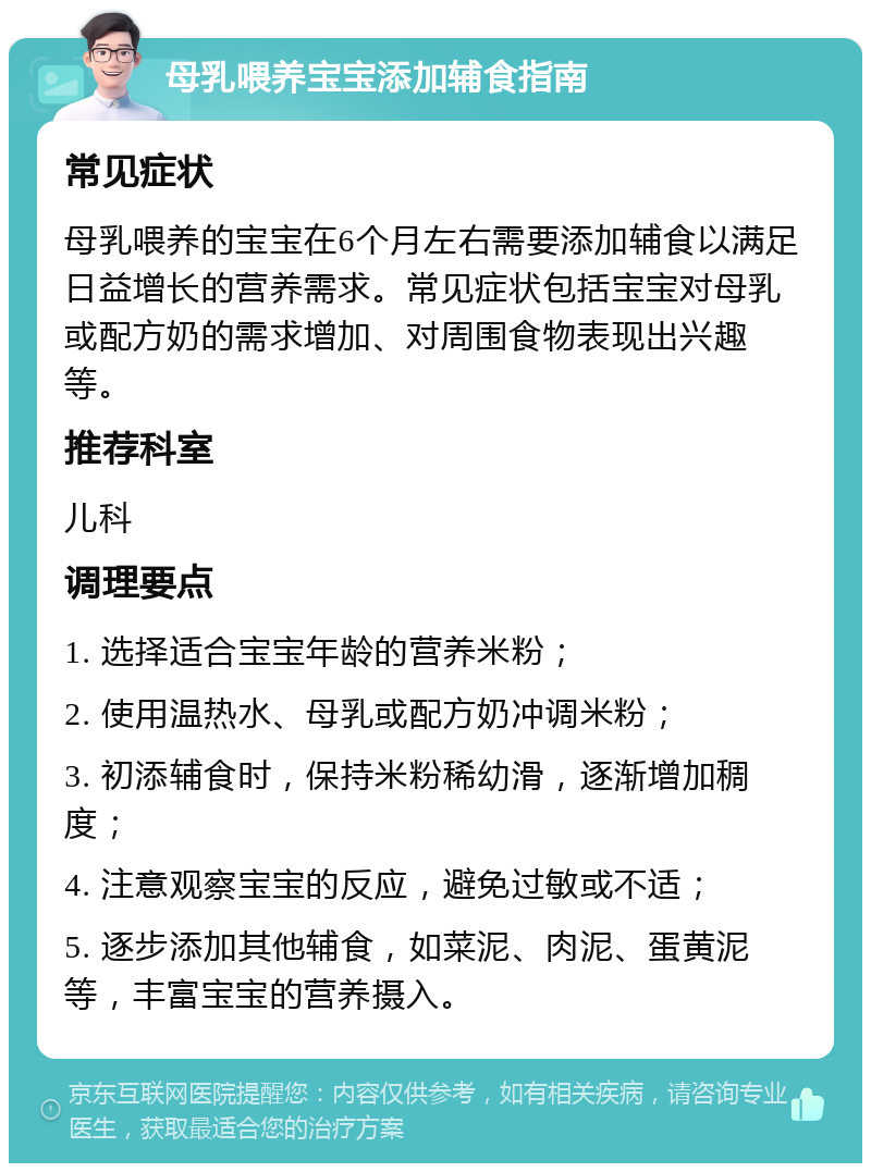 母乳喂养宝宝添加辅食指南 常见症状 母乳喂养的宝宝在6个月左右需要添加辅食以满足日益增长的营养需求。常见症状包括宝宝对母乳或配方奶的需求增加、对周围食物表现出兴趣等。 推荐科室 儿科 调理要点 1. 选择适合宝宝年龄的营养米粉； 2. 使用温热水、母乳或配方奶冲调米粉； 3. 初添辅食时，保持米粉稀幼滑，逐渐增加稠度； 4. 注意观察宝宝的反应，避免过敏或不适； 5. 逐步添加其他辅食，如菜泥、肉泥、蛋黄泥等，丰富宝宝的营养摄入。