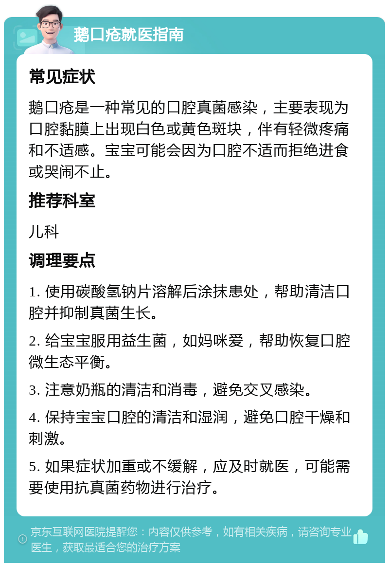 鹅口疮就医指南 常见症状 鹅口疮是一种常见的口腔真菌感染，主要表现为口腔黏膜上出现白色或黄色斑块，伴有轻微疼痛和不适感。宝宝可能会因为口腔不适而拒绝进食或哭闹不止。 推荐科室 儿科 调理要点 1. 使用碳酸氢钠片溶解后涂抹患处，帮助清洁口腔并抑制真菌生长。 2. 给宝宝服用益生菌，如妈咪爱，帮助恢复口腔微生态平衡。 3. 注意奶瓶的清洁和消毒，避免交叉感染。 4. 保持宝宝口腔的清洁和湿润，避免口腔干燥和刺激。 5. 如果症状加重或不缓解，应及时就医，可能需要使用抗真菌药物进行治疗。