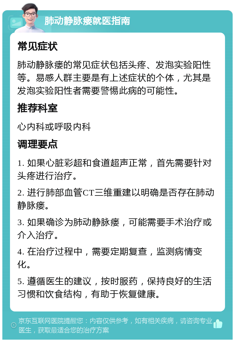 肺动静脉瘘就医指南 常见症状 肺动静脉瘘的常见症状包括头疼、发泡实验阳性等。易感人群主要是有上述症状的个体，尤其是发泡实验阳性者需要警惕此病的可能性。 推荐科室 心内科或呼吸内科 调理要点 1. 如果心脏彩超和食道超声正常，首先需要针对头疼进行治疗。 2. 进行肺部血管CT三维重建以明确是否存在肺动静脉瘘。 3. 如果确诊为肺动静脉瘘，可能需要手术治疗或介入治疗。 4. 在治疗过程中，需要定期复查，监测病情变化。 5. 遵循医生的建议，按时服药，保持良好的生活习惯和饮食结构，有助于恢复健康。