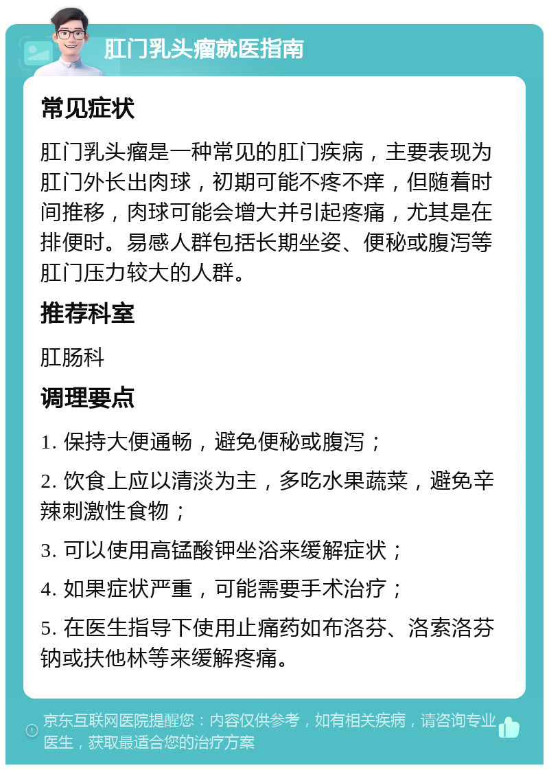 肛门乳头瘤就医指南 常见症状 肛门乳头瘤是一种常见的肛门疾病，主要表现为肛门外长出肉球，初期可能不疼不痒，但随着时间推移，肉球可能会增大并引起疼痛，尤其是在排便时。易感人群包括长期坐姿、便秘或腹泻等肛门压力较大的人群。 推荐科室 肛肠科 调理要点 1. 保持大便通畅，避免便秘或腹泻； 2. 饮食上应以清淡为主，多吃水果蔬菜，避免辛辣刺激性食物； 3. 可以使用高锰酸钾坐浴来缓解症状； 4. 如果症状严重，可能需要手术治疗； 5. 在医生指导下使用止痛药如布洛芬、洛索洛芬钠或扶他林等来缓解疼痛。