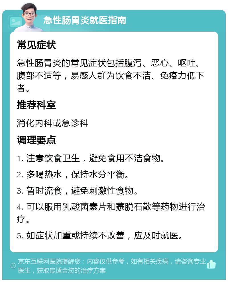 急性肠胃炎就医指南 常见症状 急性肠胃炎的常见症状包括腹泻、恶心、呕吐、腹部不适等，易感人群为饮食不洁、免疫力低下者。 推荐科室 消化内科或急诊科 调理要点 1. 注意饮食卫生，避免食用不洁食物。 2. 多喝热水，保持水分平衡。 3. 暂时流食，避免刺激性食物。 4. 可以服用乳酸菌素片和蒙脱石散等药物进行治疗。 5. 如症状加重或持续不改善，应及时就医。