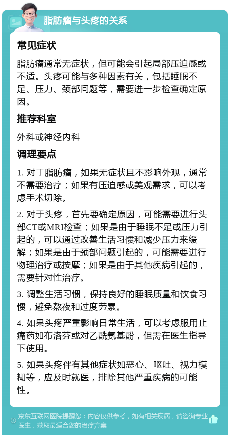 脂肪瘤与头疼的关系 常见症状 脂肪瘤通常无症状，但可能会引起局部压迫感或不适。头疼可能与多种因素有关，包括睡眠不足、压力、颈部问题等，需要进一步检查确定原因。 推荐科室 外科或神经内科 调理要点 1. 对于脂肪瘤，如果无症状且不影响外观，通常不需要治疗；如果有压迫感或美观需求，可以考虑手术切除。 2. 对于头疼，首先要确定原因，可能需要进行头部CT或MRI检查；如果是由于睡眠不足或压力引起的，可以通过改善生活习惯和减少压力来缓解；如果是由于颈部问题引起的，可能需要进行物理治疗或按摩；如果是由于其他疾病引起的，需要针对性治疗。 3. 调整生活习惯，保持良好的睡眠质量和饮食习惯，避免熬夜和过度劳累。 4. 如果头疼严重影响日常生活，可以考虑服用止痛药如布洛芬或对乙酰氨基酚，但需在医生指导下使用。 5. 如果头疼伴有其他症状如恶心、呕吐、视力模糊等，应及时就医，排除其他严重疾病的可能性。