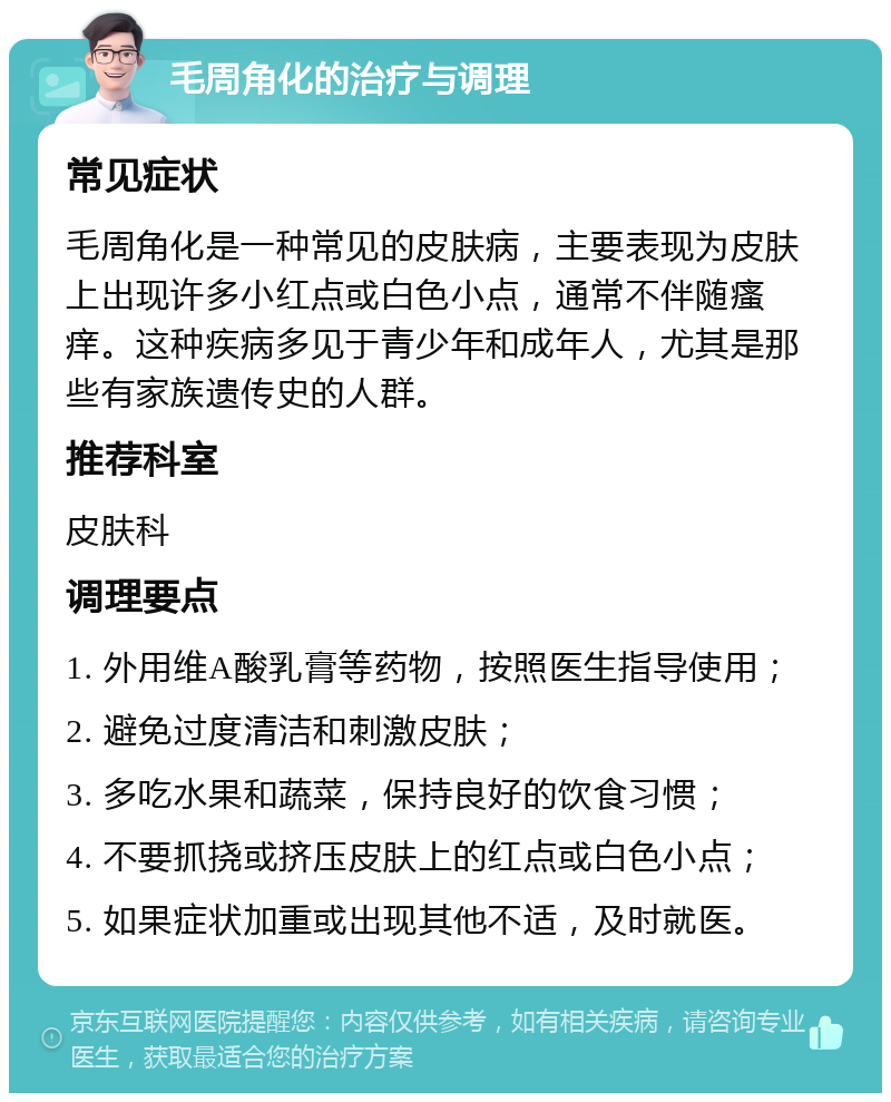 毛周角化的治疗与调理 常见症状 毛周角化是一种常见的皮肤病，主要表现为皮肤上出现许多小红点或白色小点，通常不伴随瘙痒。这种疾病多见于青少年和成年人，尤其是那些有家族遗传史的人群。 推荐科室 皮肤科 调理要点 1. 外用维A酸乳膏等药物，按照医生指导使用； 2. 避免过度清洁和刺激皮肤； 3. 多吃水果和蔬菜，保持良好的饮食习惯； 4. 不要抓挠或挤压皮肤上的红点或白色小点； 5. 如果症状加重或出现其他不适，及时就医。