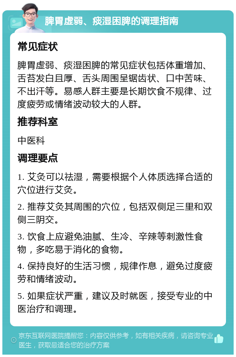 脾胃虚弱、痰湿困脾的调理指南 常见症状 脾胃虚弱、痰湿困脾的常见症状包括体重增加、舌苔发白且厚、舌头周围呈锯齿状、口中苦味、不出汗等。易感人群主要是长期饮食不规律、过度疲劳或情绪波动较大的人群。 推荐科室 中医科 调理要点 1. 艾灸可以祛湿，需要根据个人体质选择合适的穴位进行艾灸。 2. 推荐艾灸其周围的穴位，包括双侧足三里和双侧三阴交。 3. 饮食上应避免油腻、生冷、辛辣等刺激性食物，多吃易于消化的食物。 4. 保持良好的生活习惯，规律作息，避免过度疲劳和情绪波动。 5. 如果症状严重，建议及时就医，接受专业的中医治疗和调理。