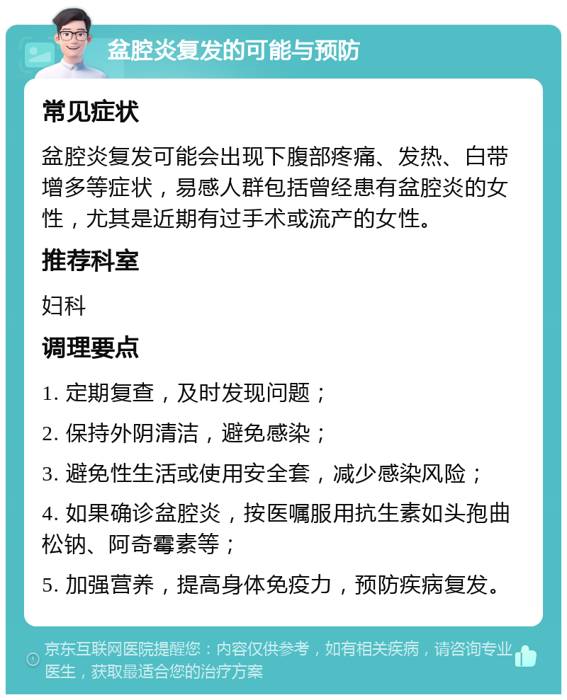 盆腔炎复发的可能与预防 常见症状 盆腔炎复发可能会出现下腹部疼痛、发热、白带增多等症状，易感人群包括曾经患有盆腔炎的女性，尤其是近期有过手术或流产的女性。 推荐科室 妇科 调理要点 1. 定期复查，及时发现问题； 2. 保持外阴清洁，避免感染； 3. 避免性生活或使用安全套，减少感染风险； 4. 如果确诊盆腔炎，按医嘱服用抗生素如头孢曲松钠、阿奇霉素等； 5. 加强营养，提高身体免疫力，预防疾病复发。