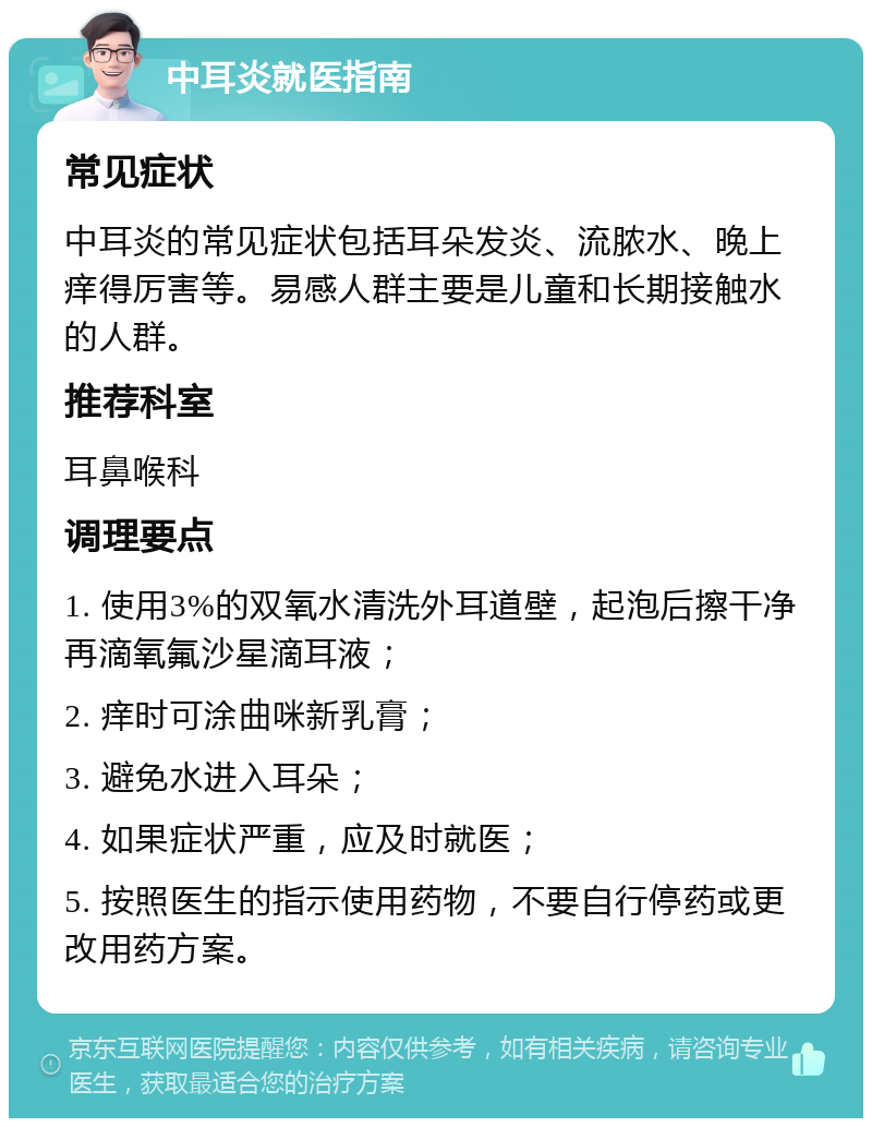 中耳炎就医指南 常见症状 中耳炎的常见症状包括耳朵发炎、流脓水、晚上痒得厉害等。易感人群主要是儿童和长期接触水的人群。 推荐科室 耳鼻喉科 调理要点 1. 使用3%的双氧水清洗外耳道壁，起泡后擦干净再滴氧氟沙星滴耳液； 2. 痒时可涂曲咪新乳膏； 3. 避免水进入耳朵； 4. 如果症状严重，应及时就医； 5. 按照医生的指示使用药物，不要自行停药或更改用药方案。