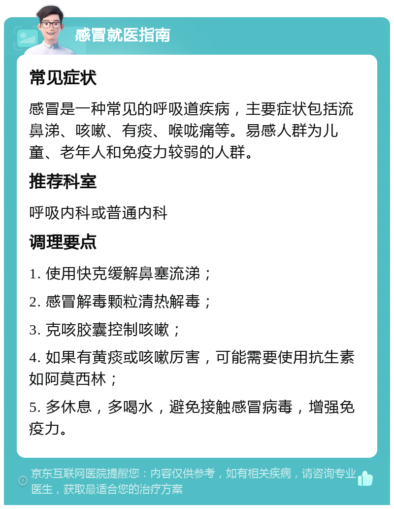 感冒就医指南 常见症状 感冒是一种常见的呼吸道疾病，主要症状包括流鼻涕、咳嗽、有痰、喉咙痛等。易感人群为儿童、老年人和免疫力较弱的人群。 推荐科室 呼吸内科或普通内科 调理要点 1. 使用快克缓解鼻塞流涕； 2. 感冒解毒颗粒清热解毒； 3. 克咳胶囊控制咳嗽； 4. 如果有黄痰或咳嗽厉害，可能需要使用抗生素如阿莫西林； 5. 多休息，多喝水，避免接触感冒病毒，增强免疫力。