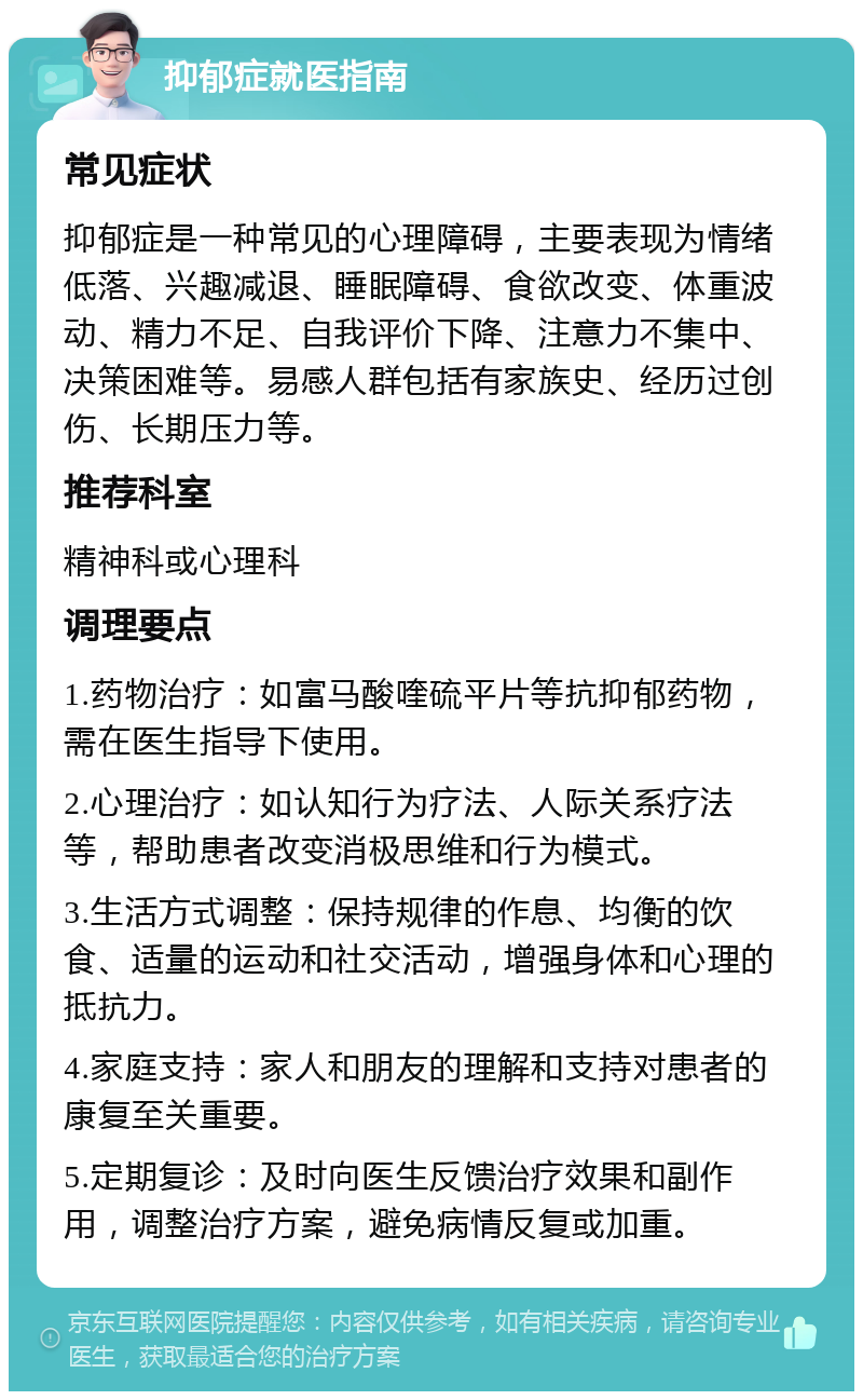 抑郁症就医指南 常见症状 抑郁症是一种常见的心理障碍，主要表现为情绪低落、兴趣减退、睡眠障碍、食欲改变、体重波动、精力不足、自我评价下降、注意力不集中、决策困难等。易感人群包括有家族史、经历过创伤、长期压力等。 推荐科室 精神科或心理科 调理要点 1.药物治疗：如富马酸喹硫平片等抗抑郁药物，需在医生指导下使用。 2.心理治疗：如认知行为疗法、人际关系疗法等，帮助患者改变消极思维和行为模式。 3.生活方式调整：保持规律的作息、均衡的饮食、适量的运动和社交活动，增强身体和心理的抵抗力。 4.家庭支持：家人和朋友的理解和支持对患者的康复至关重要。 5.定期复诊：及时向医生反馈治疗效果和副作用，调整治疗方案，避免病情反复或加重。