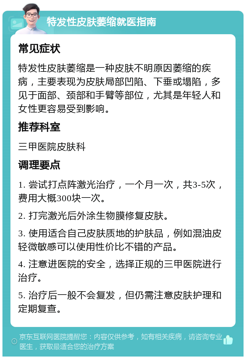 特发性皮肤萎缩就医指南 常见症状 特发性皮肤萎缩是一种皮肤不明原因萎缩的疾病，主要表现为皮肤局部凹陷、下垂或塌陷，多见于面部、颈部和手臂等部位，尤其是年轻人和女性更容易受到影响。 推荐科室 三甲医院皮肤科 调理要点 1. 尝试打点阵激光治疗，一个月一次，共3-5次，费用大概300块一次。 2. 打完激光后外涂生物膜修复皮肤。 3. 使用适合自己皮肤质地的护肤品，例如混油皮轻微敏感可以使用性价比不错的产品。 4. 注意进医院的安全，选择正规的三甲医院进行治疗。 5. 治疗后一般不会复发，但仍需注意皮肤护理和定期复查。