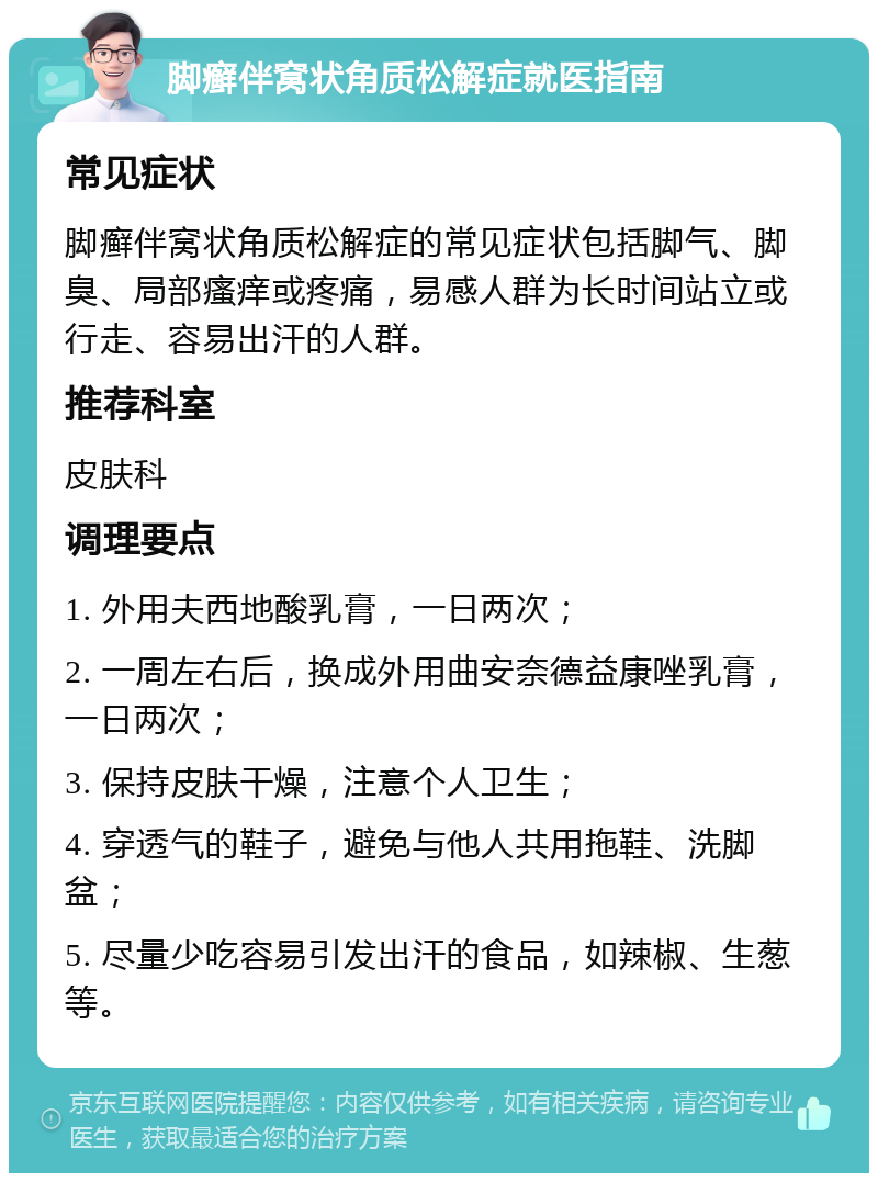 脚癣伴窝状角质松解症就医指南 常见症状 脚癣伴窝状角质松解症的常见症状包括脚气、脚臭、局部瘙痒或疼痛，易感人群为长时间站立或行走、容易出汗的人群。 推荐科室 皮肤科 调理要点 1. 外用夫西地酸乳膏，一日两次； 2. 一周左右后，换成外用曲安奈德益康唑乳膏，一日两次； 3. 保持皮肤干燥，注意个人卫生； 4. 穿透气的鞋子，避免与他人共用拖鞋、洗脚盆； 5. 尽量少吃容易引发出汗的食品，如辣椒、生葱等。