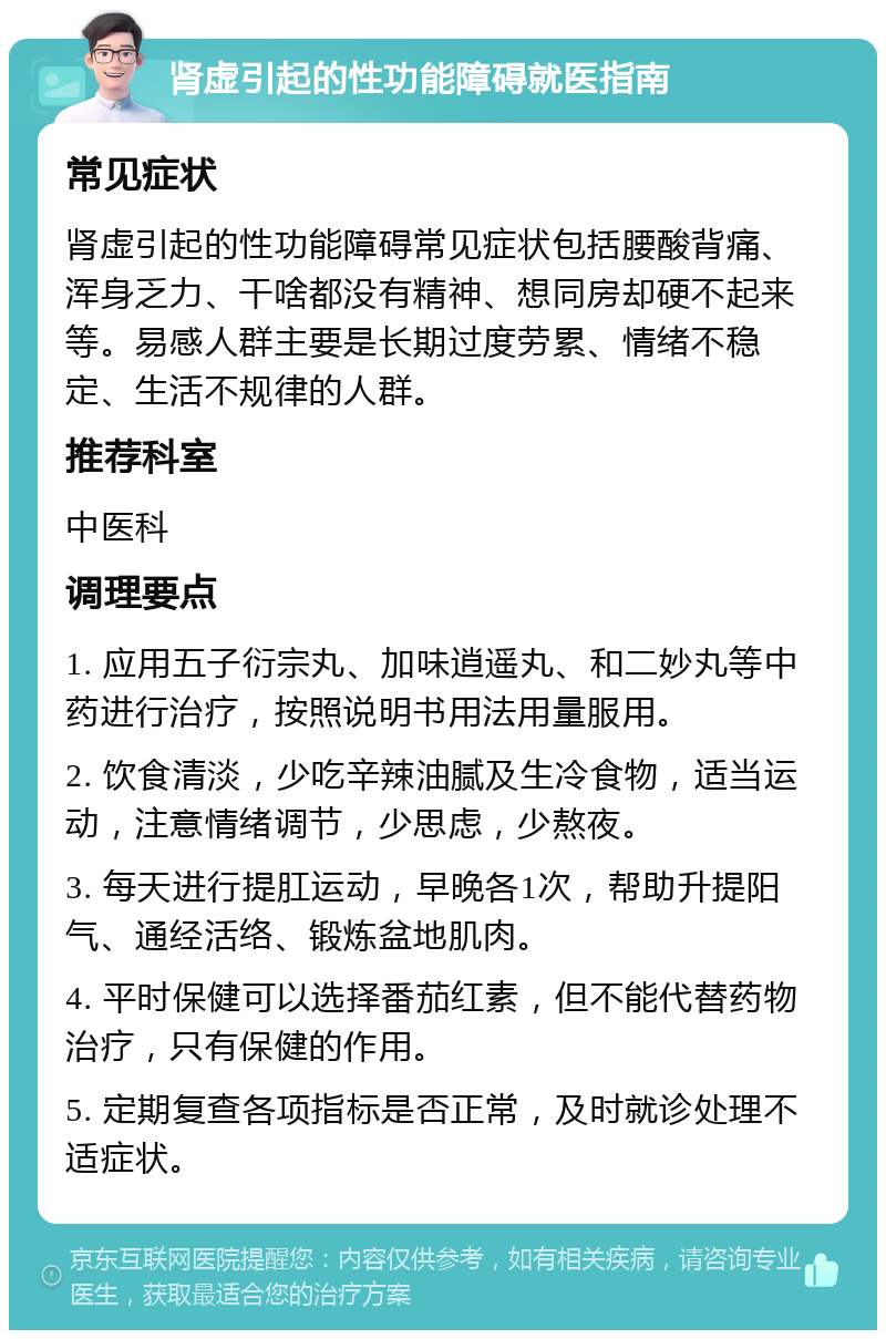 肾虚引起的性功能障碍就医指南 常见症状 肾虚引起的性功能障碍常见症状包括腰酸背痛、浑身乏力、干啥都没有精神、想同房却硬不起来等。易感人群主要是长期过度劳累、情绪不稳定、生活不规律的人群。 推荐科室 中医科 调理要点 1. 应用五子衍宗丸、加味逍遥丸、和二妙丸等中药进行治疗，按照说明书用法用量服用。 2. 饮食清淡，少吃辛辣油腻及生冷食物，适当运动，注意情绪调节，少思虑，少熬夜。 3. 每天进行提肛运动，早晚各1次，帮助升提阳气、通经活络、锻炼盆地肌肉。 4. 平时保健可以选择番茄红素，但不能代替药物治疗，只有保健的作用。 5. 定期复查各项指标是否正常，及时就诊处理不适症状。