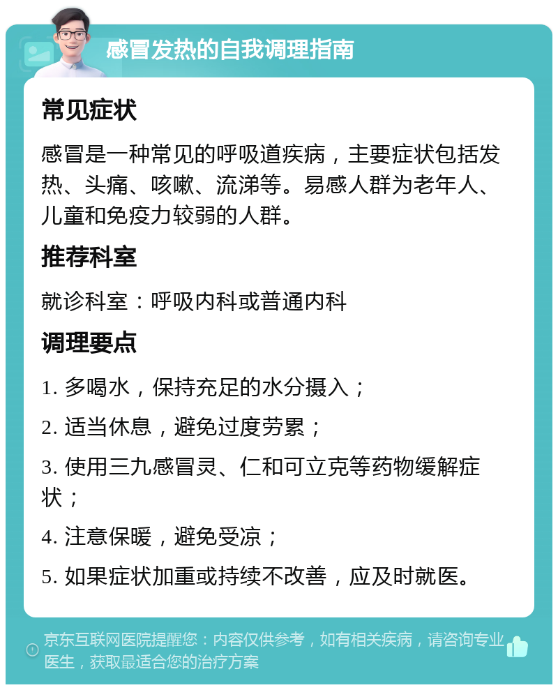 感冒发热的自我调理指南 常见症状 感冒是一种常见的呼吸道疾病，主要症状包括发热、头痛、咳嗽、流涕等。易感人群为老年人、儿童和免疫力较弱的人群。 推荐科室 就诊科室：呼吸内科或普通内科 调理要点 1. 多喝水，保持充足的水分摄入； 2. 适当休息，避免过度劳累； 3. 使用三九感冒灵、仁和可立克等药物缓解症状； 4. 注意保暖，避免受凉； 5. 如果症状加重或持续不改善，应及时就医。