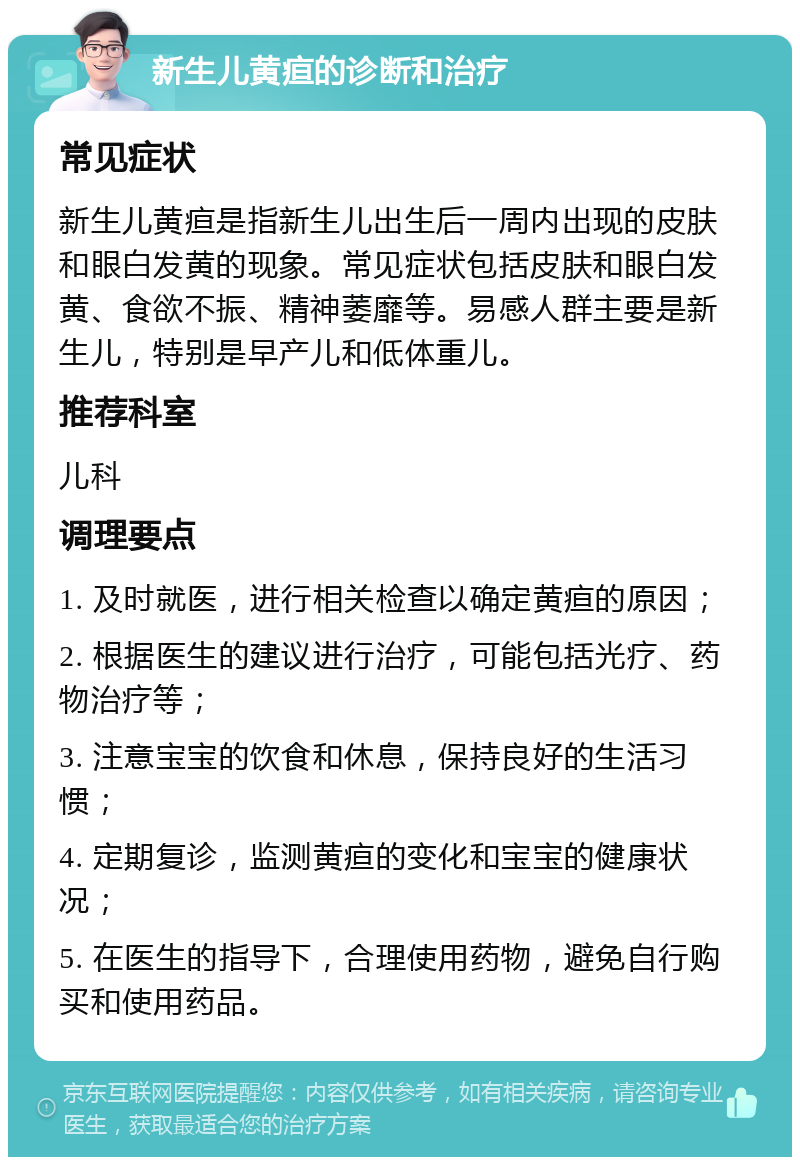 新生儿黄疸的诊断和治疗 常见症状 新生儿黄疸是指新生儿出生后一周内出现的皮肤和眼白发黄的现象。常见症状包括皮肤和眼白发黄、食欲不振、精神萎靡等。易感人群主要是新生儿，特别是早产儿和低体重儿。 推荐科室 儿科 调理要点 1. 及时就医，进行相关检查以确定黄疸的原因； 2. 根据医生的建议进行治疗，可能包括光疗、药物治疗等； 3. 注意宝宝的饮食和休息，保持良好的生活习惯； 4. 定期复诊，监测黄疸的变化和宝宝的健康状况； 5. 在医生的指导下，合理使用药物，避免自行购买和使用药品。