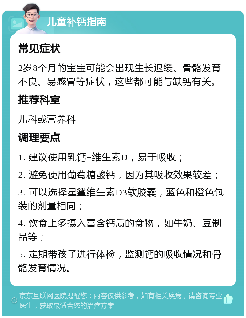 儿童补钙指南 常见症状 2岁8个月的宝宝可能会出现生长迟缓、骨骼发育不良、易感冒等症状，这些都可能与缺钙有关。 推荐科室 儿科或营养科 调理要点 1. 建议使用乳钙+维生素D，易于吸收； 2. 避免使用葡萄糖酸钙，因为其吸收效果较差； 3. 可以选择星鲨维生素D3软胶囊，蓝色和橙色包装的剂量相同； 4. 饮食上多摄入富含钙质的食物，如牛奶、豆制品等； 5. 定期带孩子进行体检，监测钙的吸收情况和骨骼发育情况。