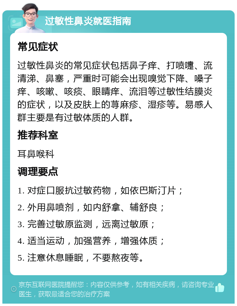 过敏性鼻炎就医指南 常见症状 过敏性鼻炎的常见症状包括鼻子痒、打喷嚏、流清涕、鼻塞，严重时可能会出现嗅觉下降、嗓子痒、咳嗽、咳痰、眼睛痒、流泪等过敏性结膜炎的症状，以及皮肤上的荨麻疹、湿疹等。易感人群主要是有过敏体质的人群。 推荐科室 耳鼻喉科 调理要点 1. 对症口服抗过敏药物，如依巴斯汀片； 2. 外用鼻喷剂，如内舒拿、辅舒良； 3. 完善过敏原监测，远离过敏原； 4. 适当运动，加强营养，增强体质； 5. 注意休息睡眠，不要熬夜等。