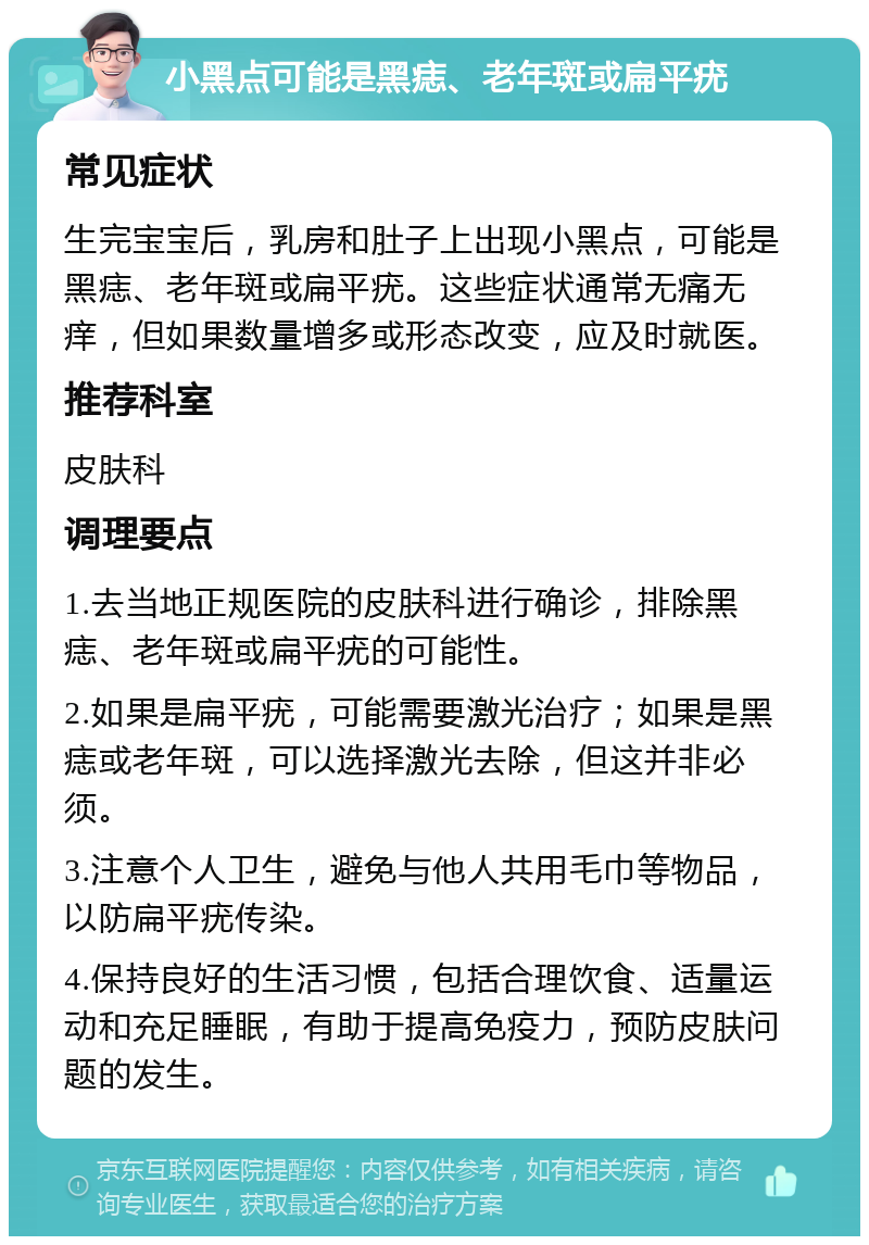 小黑点可能是黑痣、老年斑或扁平疣 常见症状 生完宝宝后，乳房和肚子上出现小黑点，可能是黑痣、老年斑或扁平疣。这些症状通常无痛无痒，但如果数量增多或形态改变，应及时就医。 推荐科室 皮肤科 调理要点 1.去当地正规医院的皮肤科进行确诊，排除黑痣、老年斑或扁平疣的可能性。 2.如果是扁平疣，可能需要激光治疗；如果是黑痣或老年斑，可以选择激光去除，但这并非必须。 3.注意个人卫生，避免与他人共用毛巾等物品，以防扁平疣传染。 4.保持良好的生活习惯，包括合理饮食、适量运动和充足睡眠，有助于提高免疫力，预防皮肤问题的发生。