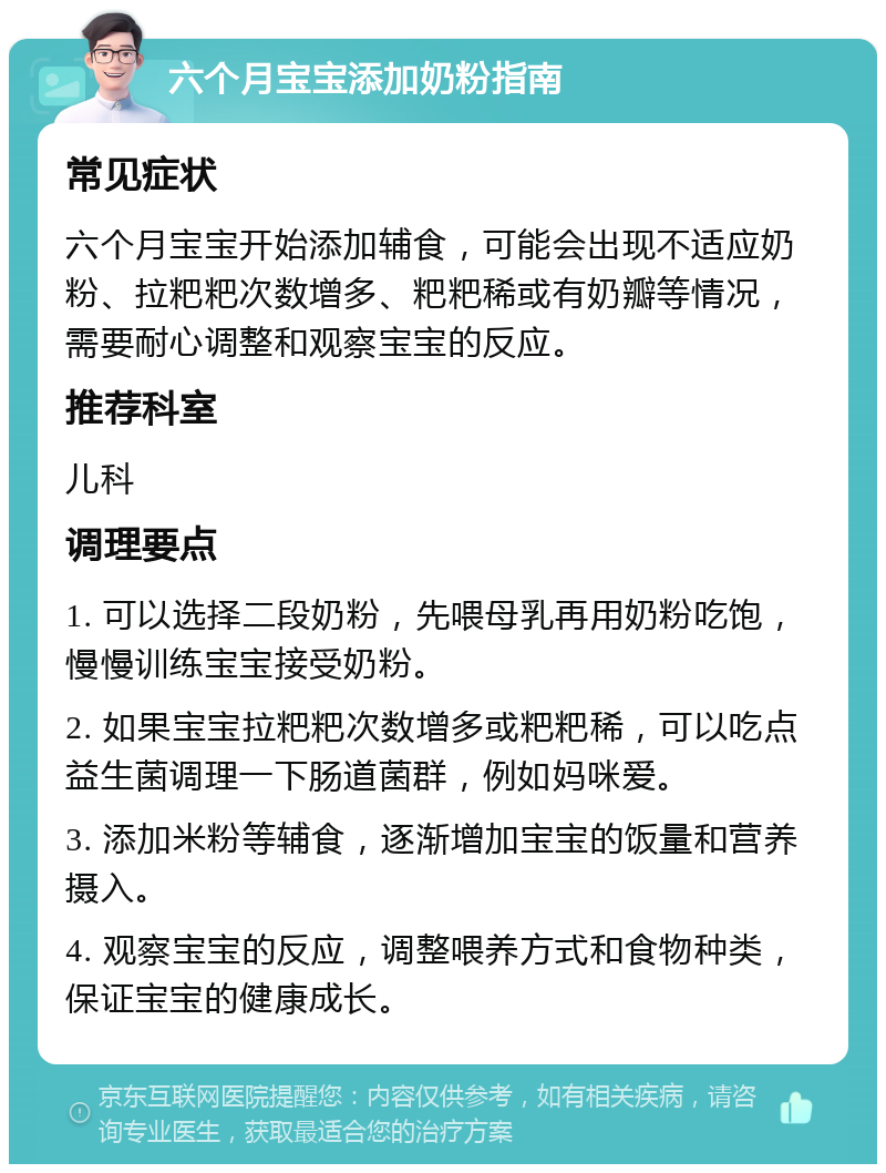 六个月宝宝添加奶粉指南 常见症状 六个月宝宝开始添加辅食，可能会出现不适应奶粉、拉粑粑次数增多、粑粑稀或有奶瓣等情况，需要耐心调整和观察宝宝的反应。 推荐科室 儿科 调理要点 1. 可以选择二段奶粉，先喂母乳再用奶粉吃饱，慢慢训练宝宝接受奶粉。 2. 如果宝宝拉粑粑次数增多或粑粑稀，可以吃点益生菌调理一下肠道菌群，例如妈咪爱。 3. 添加米粉等辅食，逐渐增加宝宝的饭量和营养摄入。 4. 观察宝宝的反应，调整喂养方式和食物种类，保证宝宝的健康成长。