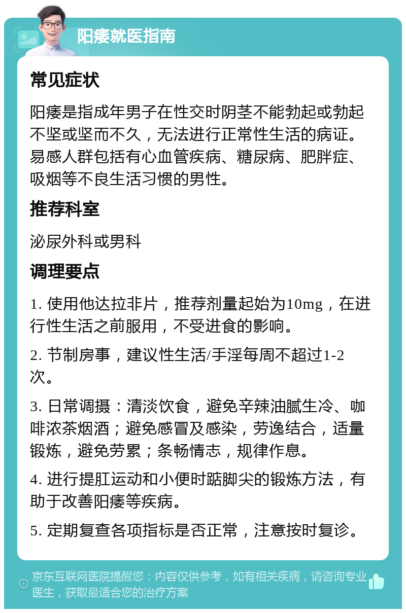 阳痿就医指南 常见症状 阳痿是指成年男子在性交时阴茎不能勃起或勃起不坚或坚而不久，无法进行正常性生活的病证。易感人群包括有心血管疾病、糖尿病、肥胖症、吸烟等不良生活习惯的男性。 推荐科室 泌尿外科或男科 调理要点 1. 使用他达拉非片，推荐剂量起始为10mg，在进行性生活之前服用，不受进食的影响。 2. 节制房事，建议性生活/手淫每周不超过1-2次。 3. 日常调摄：清淡饮食，避免辛辣油腻生冷、咖啡浓茶烟酒；避免感冒及感染，劳逸结合，适量锻炼，避免劳累；条畅情志，规律作息。 4. 进行提肛运动和小便时踮脚尖的锻炼方法，有助于改善阳痿等疾病。 5. 定期复查各项指标是否正常，注意按时复诊。