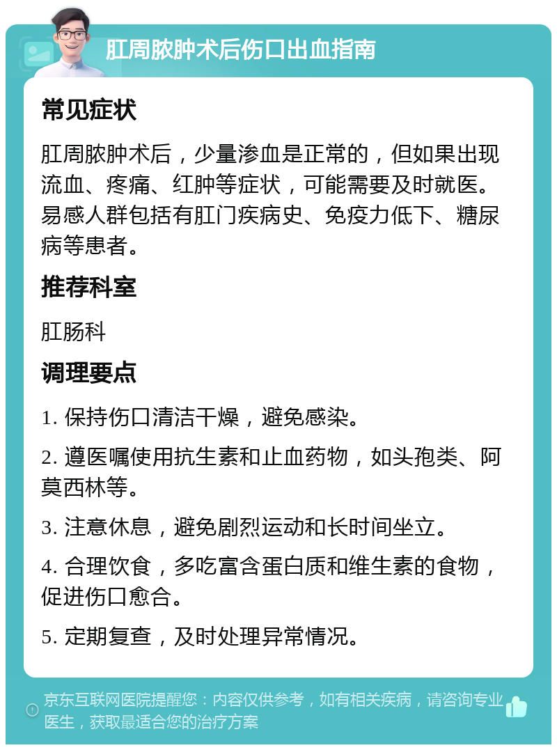 肛周脓肿术后伤口出血指南 常见症状 肛周脓肿术后，少量渗血是正常的，但如果出现流血、疼痛、红肿等症状，可能需要及时就医。易感人群包括有肛门疾病史、免疫力低下、糖尿病等患者。 推荐科室 肛肠科 调理要点 1. 保持伤口清洁干燥，避免感染。 2. 遵医嘱使用抗生素和止血药物，如头孢类、阿莫西林等。 3. 注意休息，避免剧烈运动和长时间坐立。 4. 合理饮食，多吃富含蛋白质和维生素的食物，促进伤口愈合。 5. 定期复查，及时处理异常情况。