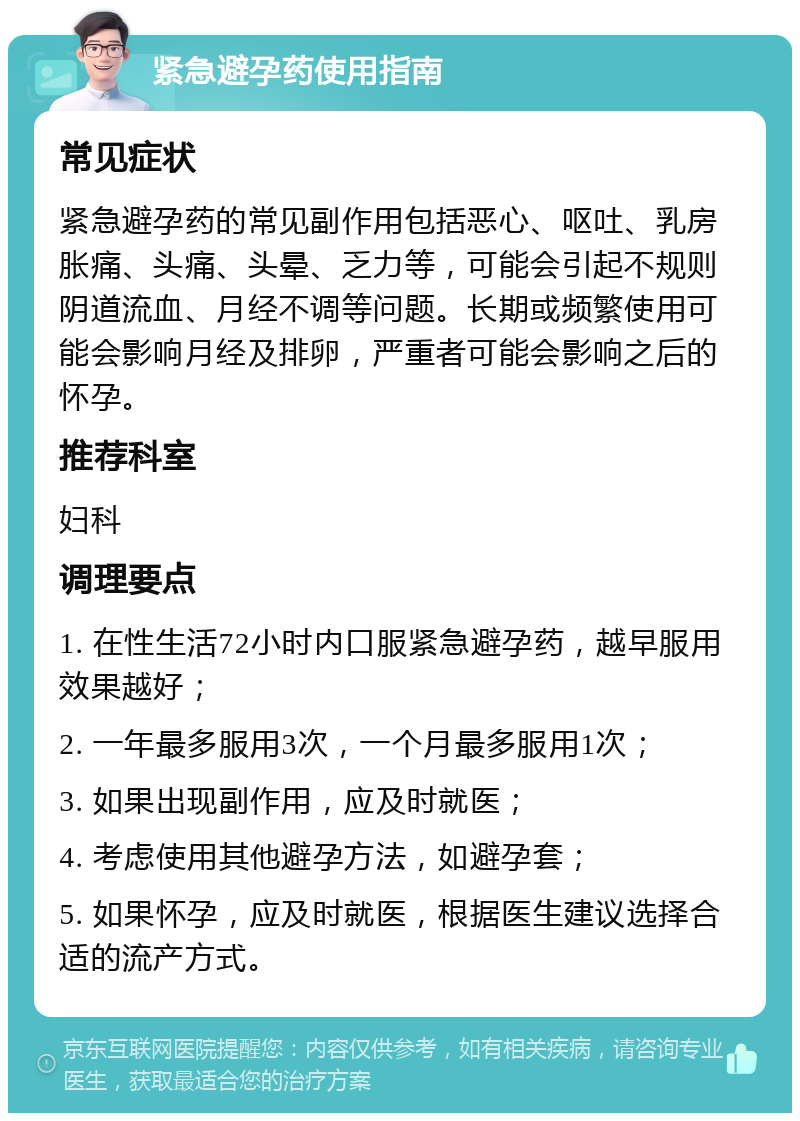 紧急避孕药使用指南 常见症状 紧急避孕药的常见副作用包括恶心、呕吐、乳房胀痛、头痛、头晕、乏力等，可能会引起不规则阴道流血、月经不调等问题。长期或频繁使用可能会影响月经及排卵，严重者可能会影响之后的怀孕。 推荐科室 妇科 调理要点 1. 在性生活72小时内口服紧急避孕药，越早服用效果越好； 2. 一年最多服用3次，一个月最多服用1次； 3. 如果出现副作用，应及时就医； 4. 考虑使用其他避孕方法，如避孕套； 5. 如果怀孕，应及时就医，根据医生建议选择合适的流产方式。