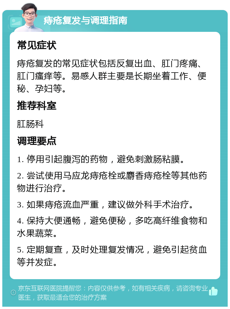 痔疮复发与调理指南 常见症状 痔疮复发的常见症状包括反复出血、肛门疼痛、肛门瘙痒等。易感人群主要是长期坐着工作、便秘、孕妇等。 推荐科室 肛肠科 调理要点 1. 停用引起腹泻的药物，避免刺激肠粘膜。 2. 尝试使用马应龙痔疮栓或麝香痔疮栓等其他药物进行治疗。 3. 如果痔疮流血严重，建议做外科手术治疗。 4. 保持大便通畅，避免便秘，多吃高纤维食物和水果蔬菜。 5. 定期复查，及时处理复发情况，避免引起贫血等并发症。