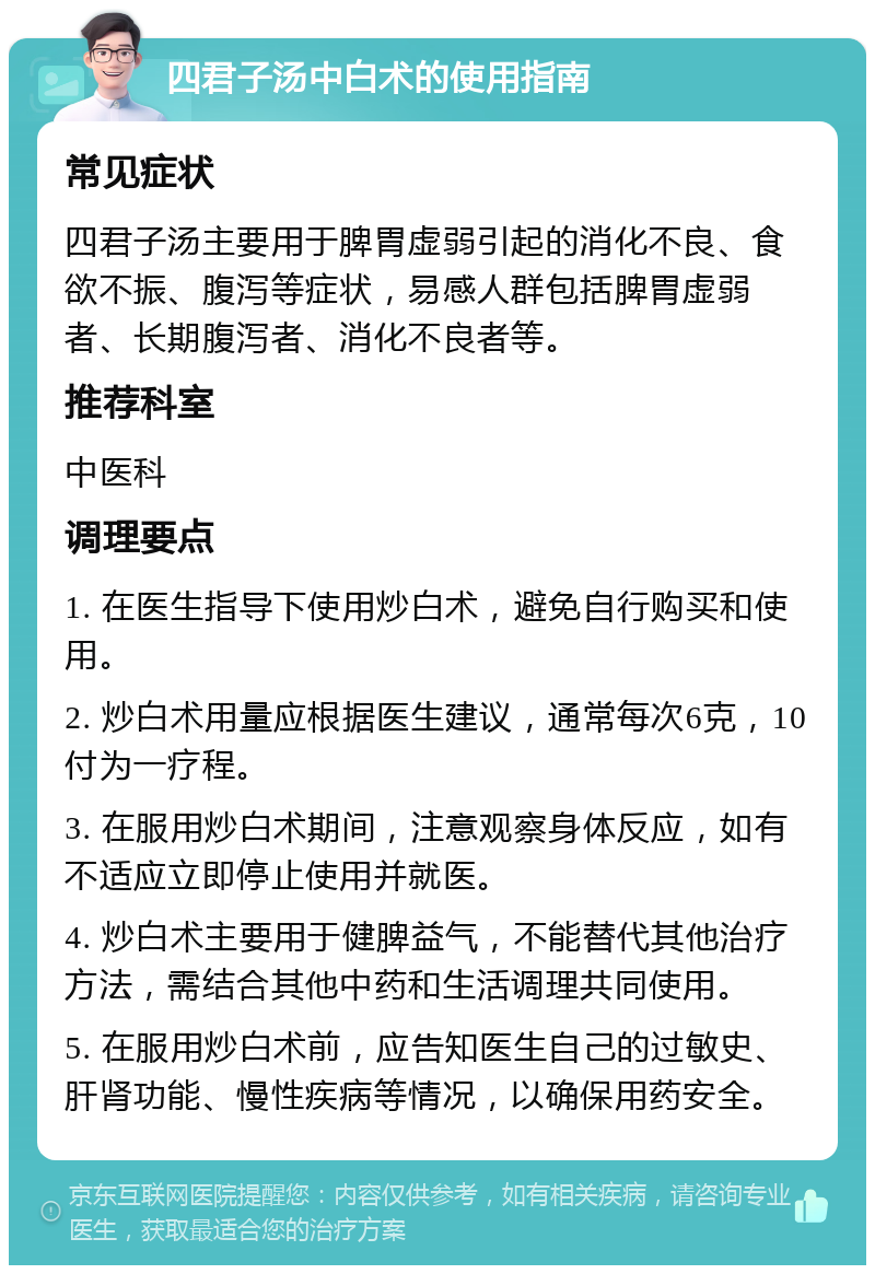 四君子汤中白术的使用指南 常见症状 四君子汤主要用于脾胃虚弱引起的消化不良、食欲不振、腹泻等症状，易感人群包括脾胃虚弱者、长期腹泻者、消化不良者等。 推荐科室 中医科 调理要点 1. 在医生指导下使用炒白术，避免自行购买和使用。 2. 炒白术用量应根据医生建议，通常每次6克，10付为一疗程。 3. 在服用炒白术期间，注意观察身体反应，如有不适应立即停止使用并就医。 4. 炒白术主要用于健脾益气，不能替代其他治疗方法，需结合其他中药和生活调理共同使用。 5. 在服用炒白术前，应告知医生自己的过敏史、肝肾功能、慢性疾病等情况，以确保用药安全。