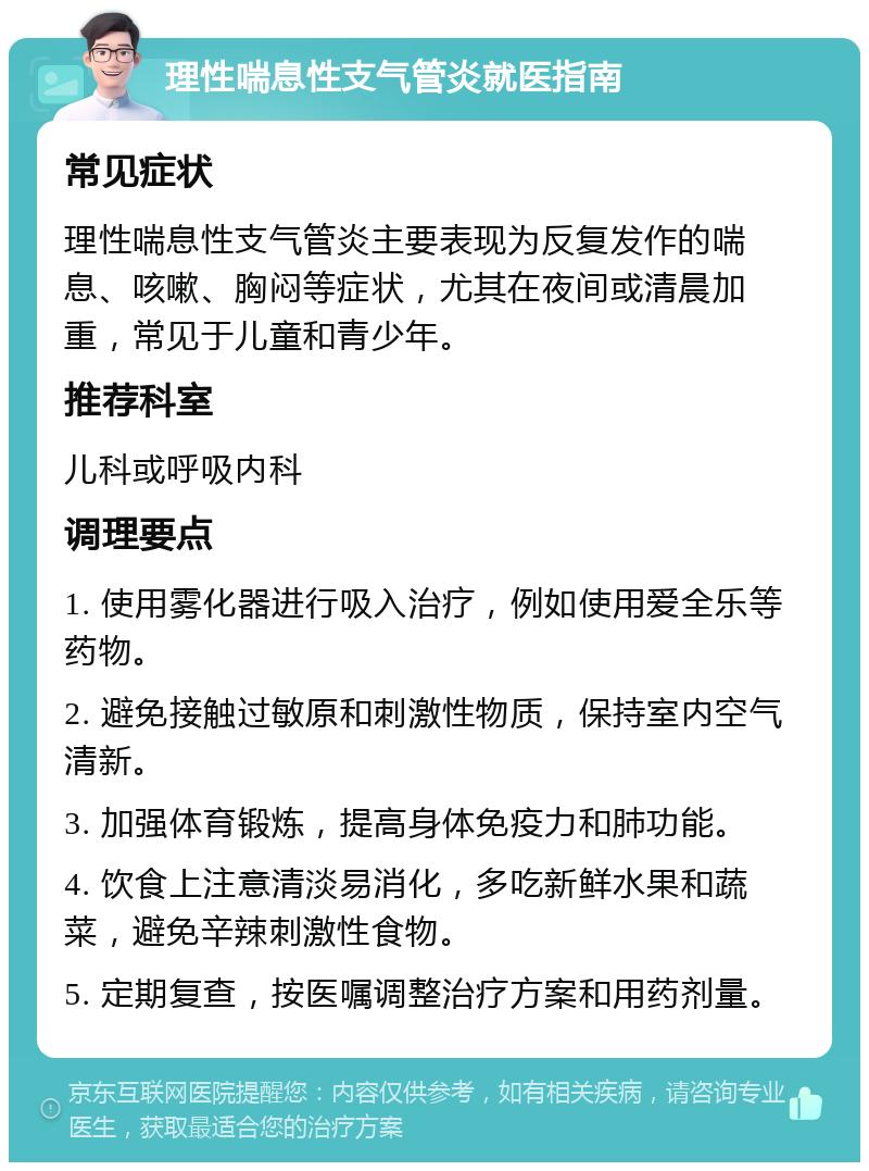 理性喘息性支气管炎就医指南 常见症状 理性喘息性支气管炎主要表现为反复发作的喘息、咳嗽、胸闷等症状，尤其在夜间或清晨加重，常见于儿童和青少年。 推荐科室 儿科或呼吸内科 调理要点 1. 使用雾化器进行吸入治疗，例如使用爱全乐等药物。 2. 避免接触过敏原和刺激性物质，保持室内空气清新。 3. 加强体育锻炼，提高身体免疫力和肺功能。 4. 饮食上注意清淡易消化，多吃新鲜水果和蔬菜，避免辛辣刺激性食物。 5. 定期复查，按医嘱调整治疗方案和用药剂量。