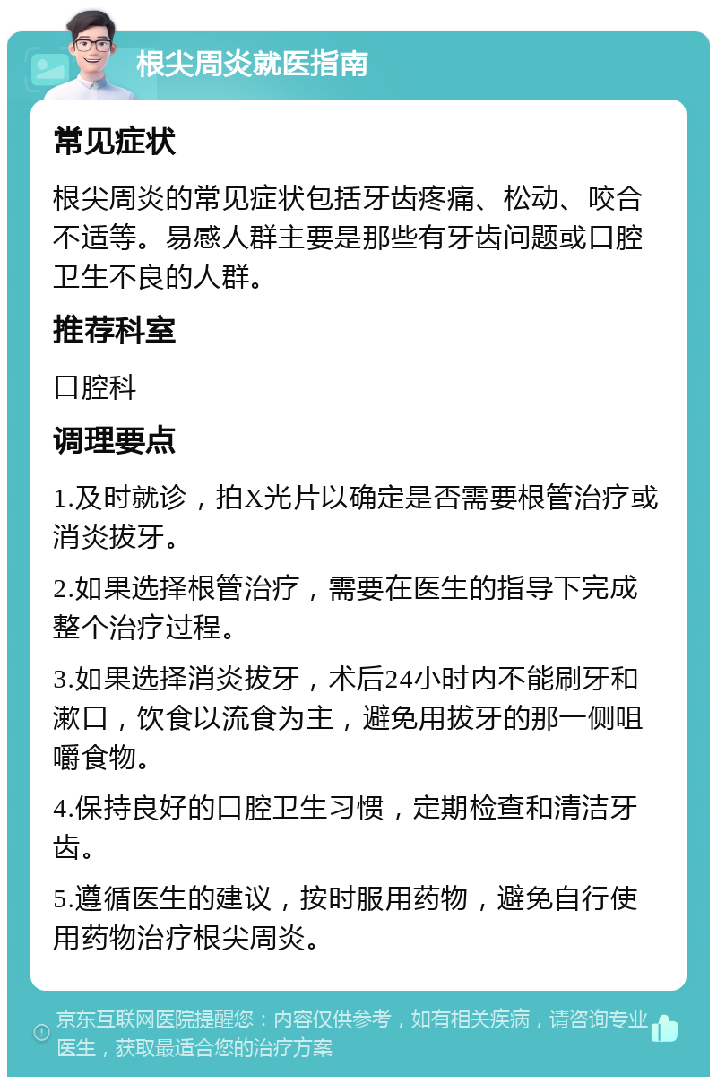 根尖周炎就医指南 常见症状 根尖周炎的常见症状包括牙齿疼痛、松动、咬合不适等。易感人群主要是那些有牙齿问题或口腔卫生不良的人群。 推荐科室 口腔科 调理要点 1.及时就诊，拍X光片以确定是否需要根管治疗或消炎拔牙。 2.如果选择根管治疗，需要在医生的指导下完成整个治疗过程。 3.如果选择消炎拔牙，术后24小时内不能刷牙和漱口，饮食以流食为主，避免用拔牙的那一侧咀嚼食物。 4.保持良好的口腔卫生习惯，定期检查和清洁牙齿。 5.遵循医生的建议，按时服用药物，避免自行使用药物治疗根尖周炎。