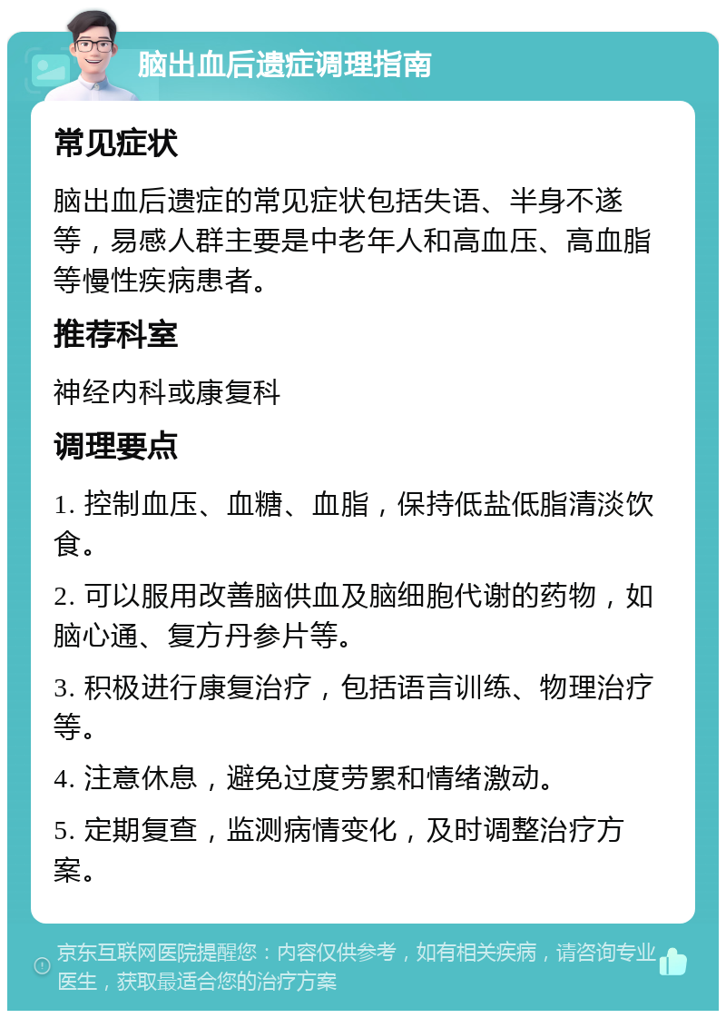 脑出血后遗症调理指南 常见症状 脑出血后遗症的常见症状包括失语、半身不遂等，易感人群主要是中老年人和高血压、高血脂等慢性疾病患者。 推荐科室 神经内科或康复科 调理要点 1. 控制血压、血糖、血脂，保持低盐低脂清淡饮食。 2. 可以服用改善脑供血及脑细胞代谢的药物，如脑心通、复方丹参片等。 3. 积极进行康复治疗，包括语言训练、物理治疗等。 4. 注意休息，避免过度劳累和情绪激动。 5. 定期复查，监测病情变化，及时调整治疗方案。