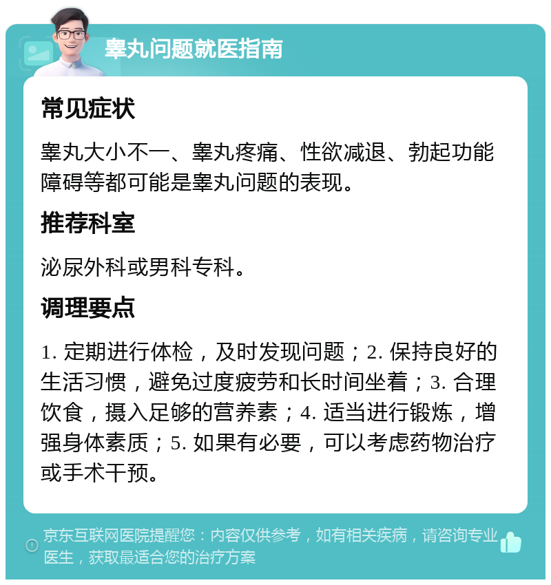 睾丸问题就医指南 常见症状 睾丸大小不一、睾丸疼痛、性欲减退、勃起功能障碍等都可能是睾丸问题的表现。 推荐科室 泌尿外科或男科专科。 调理要点 1. 定期进行体检，及时发现问题；2. 保持良好的生活习惯，避免过度疲劳和长时间坐着；3. 合理饮食，摄入足够的营养素；4. 适当进行锻炼，增强身体素质；5. 如果有必要，可以考虑药物治疗或手术干预。