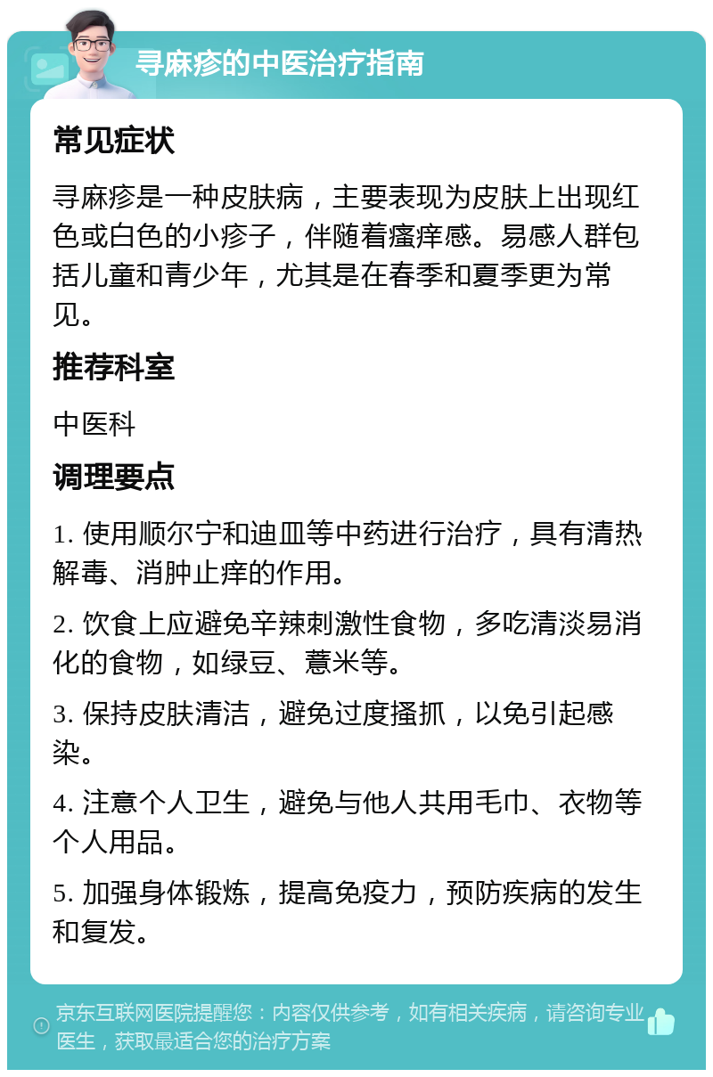 寻麻疹的中医治疗指南 常见症状 寻麻疹是一种皮肤病，主要表现为皮肤上出现红色或白色的小疹子，伴随着瘙痒感。易感人群包括儿童和青少年，尤其是在春季和夏季更为常见。 推荐科室 中医科 调理要点 1. 使用顺尔宁和迪皿等中药进行治疗，具有清热解毒、消肿止痒的作用。 2. 饮食上应避免辛辣刺激性食物，多吃清淡易消化的食物，如绿豆、薏米等。 3. 保持皮肤清洁，避免过度搔抓，以免引起感染。 4. 注意个人卫生，避免与他人共用毛巾、衣物等个人用品。 5. 加强身体锻炼，提高免疫力，预防疾病的发生和复发。