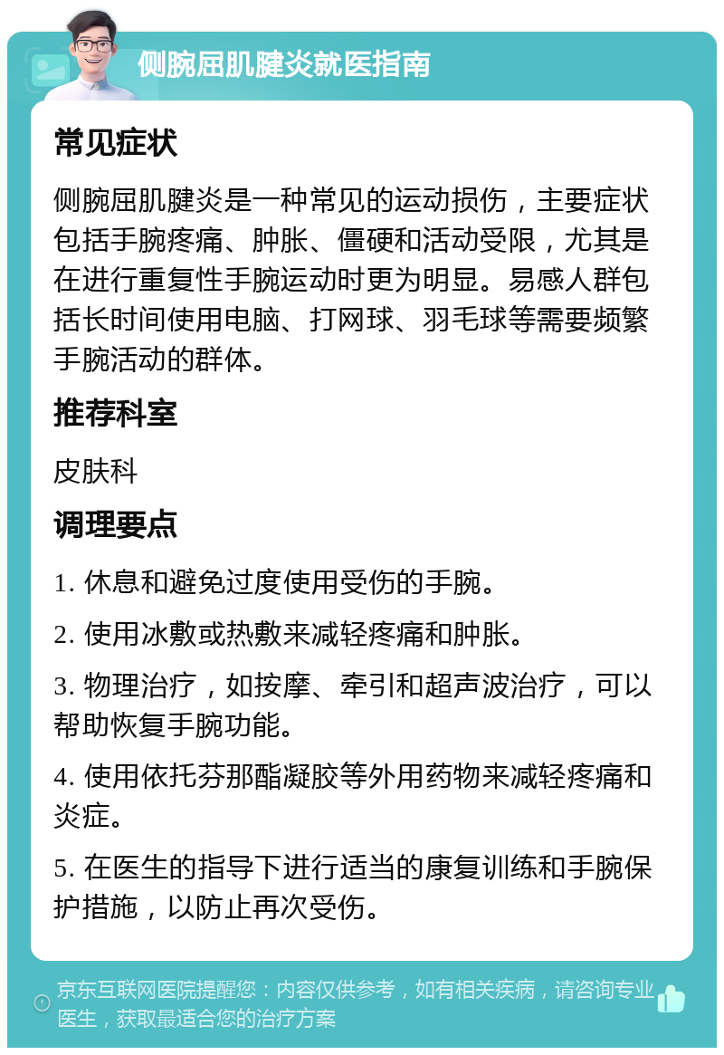 侧腕屈肌腱炎就医指南 常见症状 侧腕屈肌腱炎是一种常见的运动损伤，主要症状包括手腕疼痛、肿胀、僵硬和活动受限，尤其是在进行重复性手腕运动时更为明显。易感人群包括长时间使用电脑、打网球、羽毛球等需要频繁手腕活动的群体。 推荐科室 皮肤科 调理要点 1. 休息和避免过度使用受伤的手腕。 2. 使用冰敷或热敷来减轻疼痛和肿胀。 3. 物理治疗，如按摩、牵引和超声波治疗，可以帮助恢复手腕功能。 4. 使用依托芬那酯凝胶等外用药物来减轻疼痛和炎症。 5. 在医生的指导下进行适当的康复训练和手腕保护措施，以防止再次受伤。