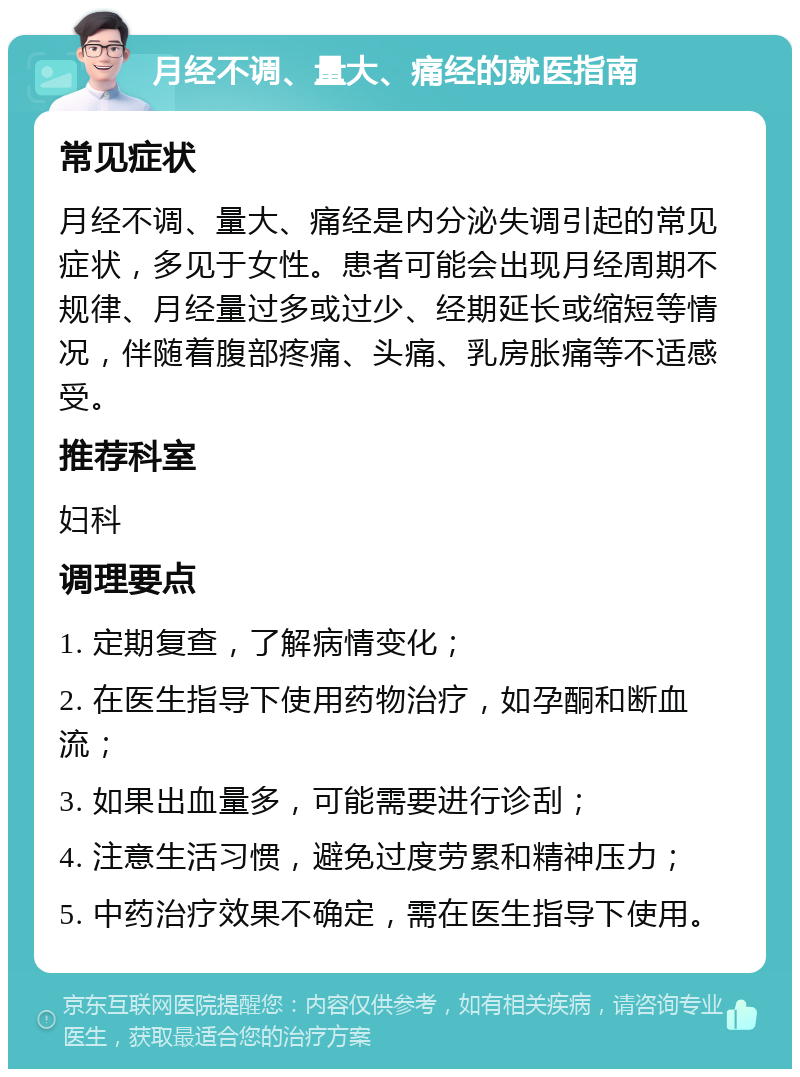 月经不调、量大、痛经的就医指南 常见症状 月经不调、量大、痛经是内分泌失调引起的常见症状，多见于女性。患者可能会出现月经周期不规律、月经量过多或过少、经期延长或缩短等情况，伴随着腹部疼痛、头痛、乳房胀痛等不适感受。 推荐科室 妇科 调理要点 1. 定期复查，了解病情变化； 2. 在医生指导下使用药物治疗，如孕酮和断血流； 3. 如果出血量多，可能需要进行诊刮； 4. 注意生活习惯，避免过度劳累和精神压力； 5. 中药治疗效果不确定，需在医生指导下使用。