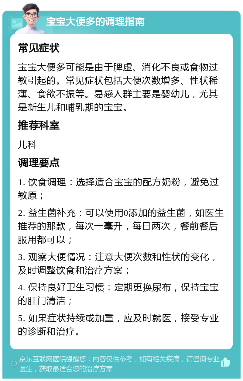 宝宝大便多的调理指南 常见症状 宝宝大便多可能是由于脾虚、消化不良或食物过敏引起的。常见症状包括大便次数增多、性状稀薄、食欲不振等。易感人群主要是婴幼儿，尤其是新生儿和哺乳期的宝宝。 推荐科室 儿科 调理要点 1. 饮食调理：选择适合宝宝的配方奶粉，避免过敏原； 2. 益生菌补充：可以使用0添加的益生菌，如医生推荐的那款，每次一毫升，每日两次，餐前餐后服用都可以； 3. 观察大便情况：注意大便次数和性状的变化，及时调整饮食和治疗方案； 4. 保持良好卫生习惯：定期更换尿布，保持宝宝的肛门清洁； 5. 如果症状持续或加重，应及时就医，接受专业的诊断和治疗。