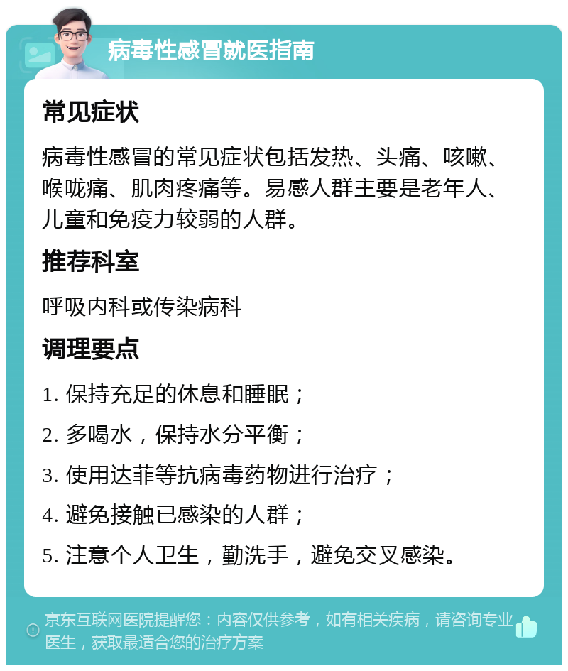 病毒性感冒就医指南 常见症状 病毒性感冒的常见症状包括发热、头痛、咳嗽、喉咙痛、肌肉疼痛等。易感人群主要是老年人、儿童和免疫力较弱的人群。 推荐科室 呼吸内科或传染病科 调理要点 1. 保持充足的休息和睡眠； 2. 多喝水，保持水分平衡； 3. 使用达菲等抗病毒药物进行治疗； 4. 避免接触已感染的人群； 5. 注意个人卫生，勤洗手，避免交叉感染。