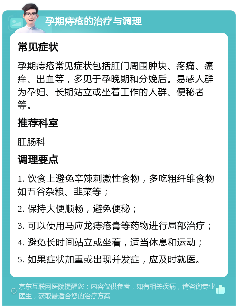 孕期痔疮的治疗与调理 常见症状 孕期痔疮常见症状包括肛门周围肿块、疼痛、瘙痒、出血等，多见于孕晚期和分娩后。易感人群为孕妇、长期站立或坐着工作的人群、便秘者等。 推荐科室 肛肠科 调理要点 1. 饮食上避免辛辣刺激性食物，多吃粗纤维食物如五谷杂粮、韭菜等； 2. 保持大便顺畅，避免便秘； 3. 可以使用马应龙痔疮膏等药物进行局部治疗； 4. 避免长时间站立或坐着，适当休息和运动； 5. 如果症状加重或出现并发症，应及时就医。