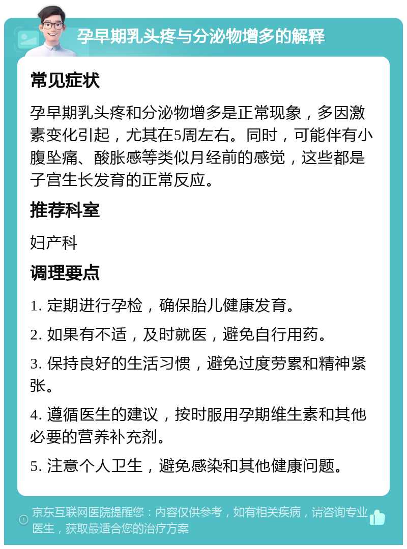 孕早期乳头疼与分泌物增多的解释 常见症状 孕早期乳头疼和分泌物增多是正常现象，多因激素变化引起，尤其在5周左右。同时，可能伴有小腹坠痛、酸胀感等类似月经前的感觉，这些都是子宫生长发育的正常反应。 推荐科室 妇产科 调理要点 1. 定期进行孕检，确保胎儿健康发育。 2. 如果有不适，及时就医，避免自行用药。 3. 保持良好的生活习惯，避免过度劳累和精神紧张。 4. 遵循医生的建议，按时服用孕期维生素和其他必要的营养补充剂。 5. 注意个人卫生，避免感染和其他健康问题。