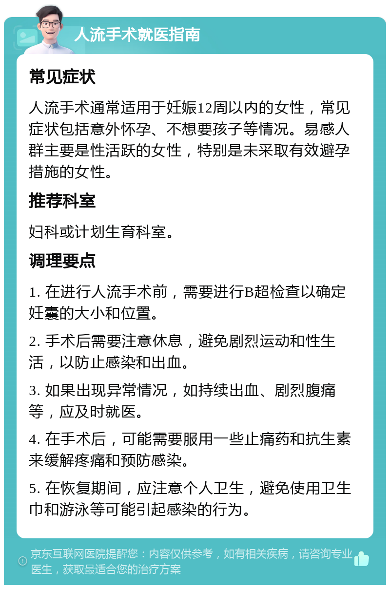 人流手术就医指南 常见症状 人流手术通常适用于妊娠12周以内的女性，常见症状包括意外怀孕、不想要孩子等情况。易感人群主要是性活跃的女性，特别是未采取有效避孕措施的女性。 推荐科室 妇科或计划生育科室。 调理要点 1. 在进行人流手术前，需要进行B超检查以确定妊囊的大小和位置。 2. 手术后需要注意休息，避免剧烈运动和性生活，以防止感染和出血。 3. 如果出现异常情况，如持续出血、剧烈腹痛等，应及时就医。 4. 在手术后，可能需要服用一些止痛药和抗生素来缓解疼痛和预防感染。 5. 在恢复期间，应注意个人卫生，避免使用卫生巾和游泳等可能引起感染的行为。