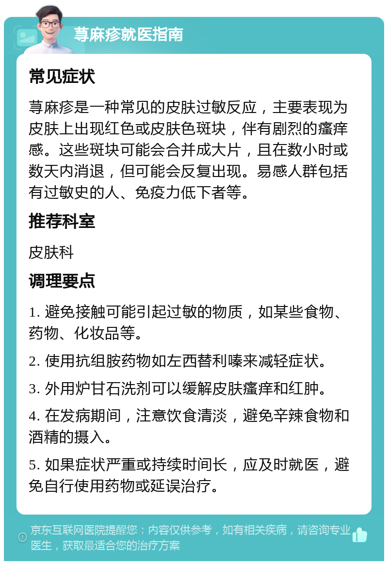 荨麻疹就医指南 常见症状 荨麻疹是一种常见的皮肤过敏反应，主要表现为皮肤上出现红色或皮肤色斑块，伴有剧烈的瘙痒感。这些斑块可能会合并成大片，且在数小时或数天内消退，但可能会反复出现。易感人群包括有过敏史的人、免疫力低下者等。 推荐科室 皮肤科 调理要点 1. 避免接触可能引起过敏的物质，如某些食物、药物、化妆品等。 2. 使用抗组胺药物如左西替利嗪来减轻症状。 3. 外用炉甘石洗剂可以缓解皮肤瘙痒和红肿。 4. 在发病期间，注意饮食清淡，避免辛辣食物和酒精的摄入。 5. 如果症状严重或持续时间长，应及时就医，避免自行使用药物或延误治疗。