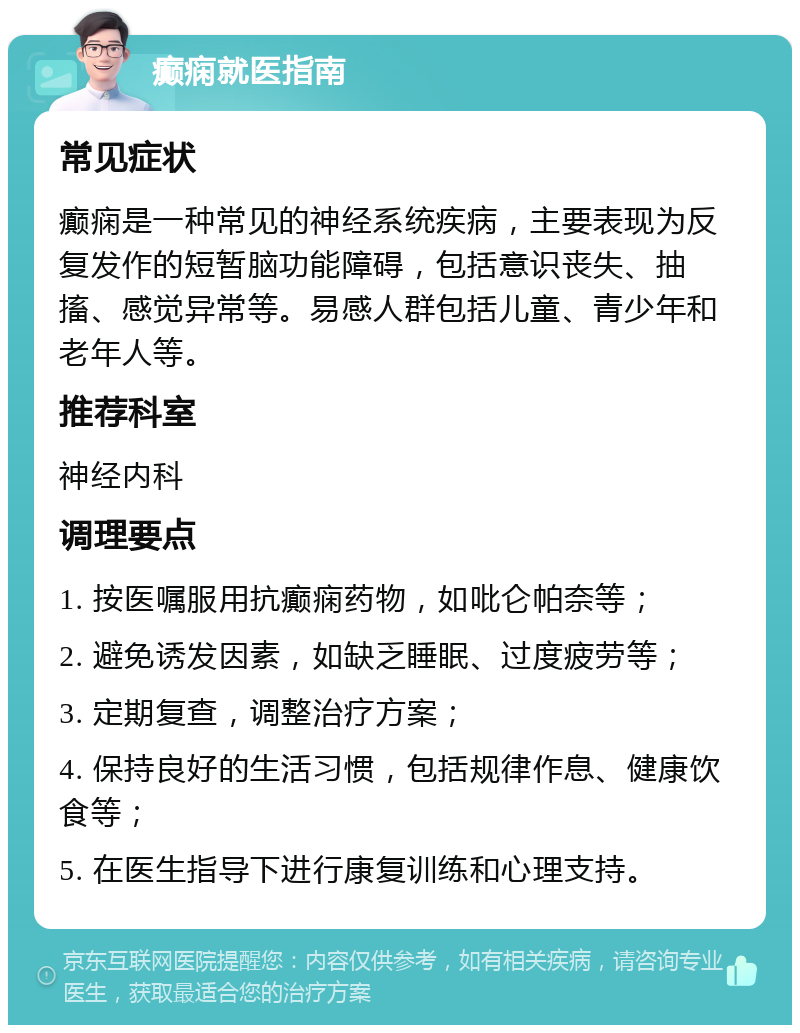 癫痫就医指南 常见症状 癫痫是一种常见的神经系统疾病，主要表现为反复发作的短暂脑功能障碍，包括意识丧失、抽搐、感觉异常等。易感人群包括儿童、青少年和老年人等。 推荐科室 神经内科 调理要点 1. 按医嘱服用抗癫痫药物，如吡仑帕奈等； 2. 避免诱发因素，如缺乏睡眠、过度疲劳等； 3. 定期复查，调整治疗方案； 4. 保持良好的生活习惯，包括规律作息、健康饮食等； 5. 在医生指导下进行康复训练和心理支持。