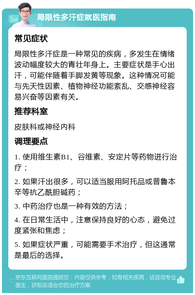 局限性多汗症就医指南 常见症状 局限性多汗症是一种常见的疾病，多发生在情绪波动幅度较大的青壮年身上。主要症状是手心出汗，可能伴随着手脚发黄等现象。这种情况可能与先天性因素、植物神经功能紊乱、交感神经容易兴奋等因素有关。 推荐科室 皮肤科或神经内科 调理要点 1. 使用维生素B1、谷维素、安定片等药物进行治疗； 2. 如果汗出很多，可以适当服用阿托品或普鲁本辛等抗乙酰胆碱药； 3. 中药治疗也是一种有效的方法； 4. 在日常生活中，注意保持良好的心态，避免过度紧张和焦虑； 5. 如果症状严重，可能需要手术治疗，但这通常是最后的选择。