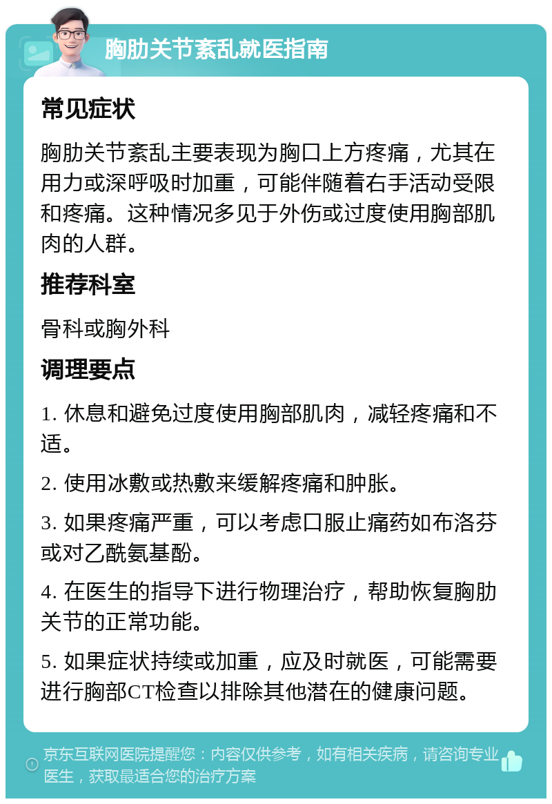 胸肋关节紊乱就医指南 常见症状 胸肋关节紊乱主要表现为胸口上方疼痛，尤其在用力或深呼吸时加重，可能伴随着右手活动受限和疼痛。这种情况多见于外伤或过度使用胸部肌肉的人群。 推荐科室 骨科或胸外科 调理要点 1. 休息和避免过度使用胸部肌肉，减轻疼痛和不适。 2. 使用冰敷或热敷来缓解疼痛和肿胀。 3. 如果疼痛严重，可以考虑口服止痛药如布洛芬或对乙酰氨基酚。 4. 在医生的指导下进行物理治疗，帮助恢复胸肋关节的正常功能。 5. 如果症状持续或加重，应及时就医，可能需要进行胸部CT检查以排除其他潜在的健康问题。