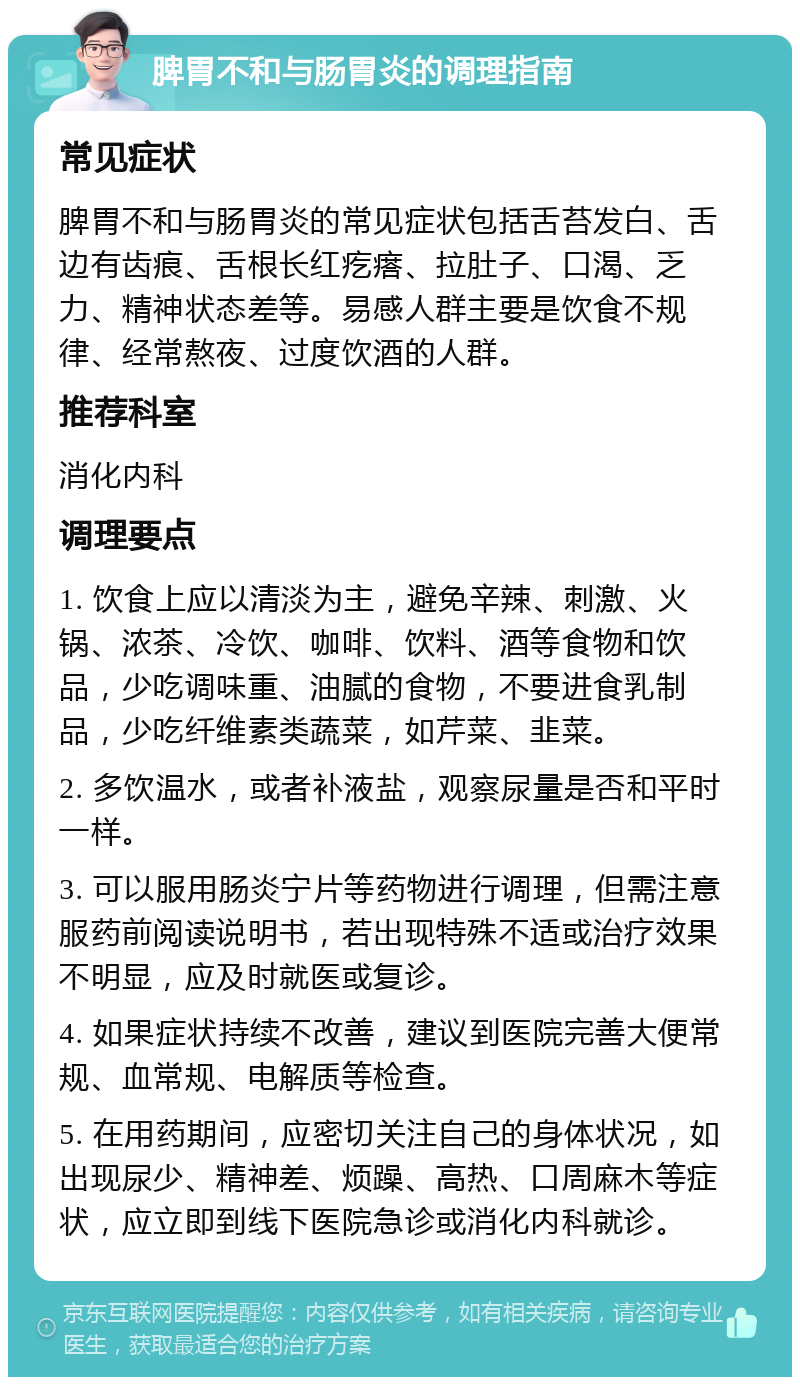 脾胃不和与肠胃炎的调理指南 常见症状 脾胃不和与肠胃炎的常见症状包括舌苔发白、舌边有齿痕、舌根长红疙瘩、拉肚子、口渴、乏力、精神状态差等。易感人群主要是饮食不规律、经常熬夜、过度饮酒的人群。 推荐科室 消化内科 调理要点 1. 饮食上应以清淡为主，避免辛辣、刺激、火锅、浓茶、冷饮、咖啡、饮料、酒等食物和饮品，少吃调味重、油腻的食物，不要进食乳制品，少吃纤维素类蔬菜，如芹菜、韭菜。 2. 多饮温水，或者补液盐，观察尿量是否和平时一样。 3. 可以服用肠炎宁片等药物进行调理，但需注意服药前阅读说明书，若出现特殊不适或治疗效果不明显，应及时就医或复诊。 4. 如果症状持续不改善，建议到医院完善大便常规、血常规、电解质等检查。 5. 在用药期间，应密切关注自己的身体状况，如出现尿少、精神差、烦躁、高热、口周麻木等症状，应立即到线下医院急诊或消化内科就诊。