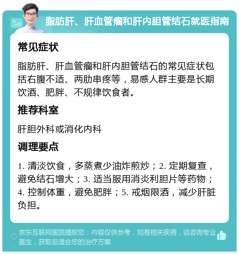 脂肪肝、肝血管瘤和肝内胆管结石就医指南 常见症状 脂肪肝、肝血管瘤和肝内胆管结石的常见症状包括右腹不适、两肋串疼等，易感人群主要是长期饮酒、肥胖、不规律饮食者。 推荐科室 肝胆外科或消化内科 调理要点 1. 清淡饮食，多蒸煮少油炸煎炒；2. 定期复查，避免结石增大；3. 适当服用消炎利胆片等药物；4. 控制体重，避免肥胖；5. 戒烟限酒，减少肝脏负担。