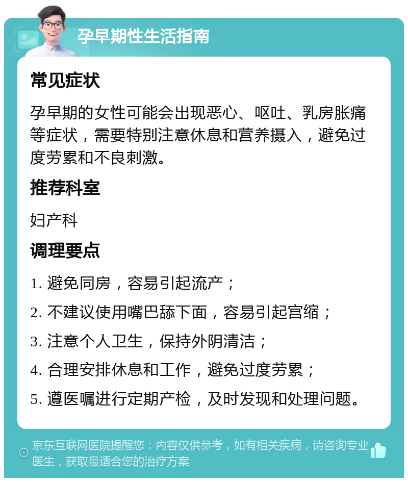 孕早期性生活指南 常见症状 孕早期的女性可能会出现恶心、呕吐、乳房胀痛等症状，需要特别注意休息和营养摄入，避免过度劳累和不良刺激。 推荐科室 妇产科 调理要点 1. 避免同房，容易引起流产； 2. 不建议使用嘴巴舔下面，容易引起宫缩； 3. 注意个人卫生，保持外阴清洁； 4. 合理安排休息和工作，避免过度劳累； 5. 遵医嘱进行定期产检，及时发现和处理问题。