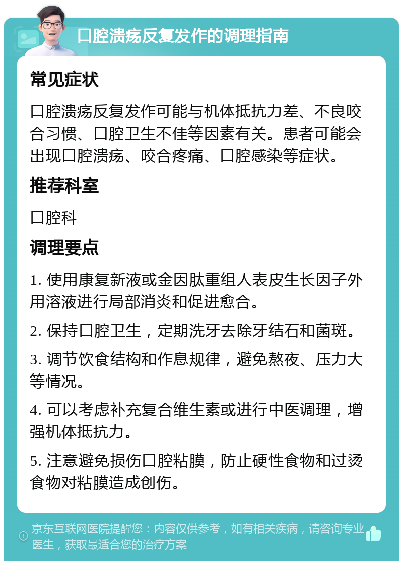 口腔溃疡反复发作的调理指南 常见症状 口腔溃疡反复发作可能与机体抵抗力差、不良咬合习惯、口腔卫生不佳等因素有关。患者可能会出现口腔溃疡、咬合疼痛、口腔感染等症状。 推荐科室 口腔科 调理要点 1. 使用康复新液或金因肽重组人表皮生长因子外用溶液进行局部消炎和促进愈合。 2. 保持口腔卫生，定期洗牙去除牙结石和菌斑。 3. 调节饮食结构和作息规律，避免熬夜、压力大等情况。 4. 可以考虑补充复合维生素或进行中医调理，增强机体抵抗力。 5. 注意避免损伤口腔粘膜，防止硬性食物和过烫食物对粘膜造成创伤。