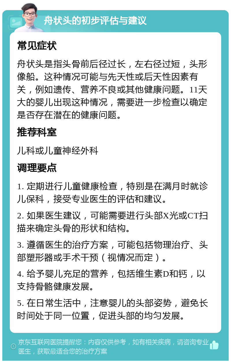 舟状头的初步评估与建议 常见症状 舟状头是指头骨前后径过长，左右径过短，头形像船。这种情况可能与先天性或后天性因素有关，例如遗传、营养不良或其他健康问题。11天大的婴儿出现这种情况，需要进一步检查以确定是否存在潜在的健康问题。 推荐科室 儿科或儿童神经外科 调理要点 1. 定期进行儿童健康检查，特别是在满月时就诊儿保科，接受专业医生的评估和建议。 2. 如果医生建议，可能需要进行头部X光或CT扫描来确定头骨的形状和结构。 3. 遵循医生的治疗方案，可能包括物理治疗、头部塑形器或手术干预（视情况而定）。 4. 给予婴儿充足的营养，包括维生素D和钙，以支持骨骼健康发展。 5. 在日常生活中，注意婴儿的头部姿势，避免长时间处于同一位置，促进头部的均匀发展。