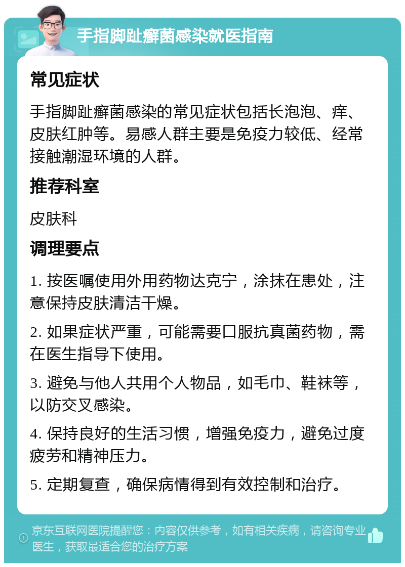 手指脚趾癣菌感染就医指南 常见症状 手指脚趾癣菌感染的常见症状包括长泡泡、痒、皮肤红肿等。易感人群主要是免疫力较低、经常接触潮湿环境的人群。 推荐科室 皮肤科 调理要点 1. 按医嘱使用外用药物达克宁，涂抹在患处，注意保持皮肤清洁干燥。 2. 如果症状严重，可能需要口服抗真菌药物，需在医生指导下使用。 3. 避免与他人共用个人物品，如毛巾、鞋袜等，以防交叉感染。 4. 保持良好的生活习惯，增强免疫力，避免过度疲劳和精神压力。 5. 定期复查，确保病情得到有效控制和治疗。