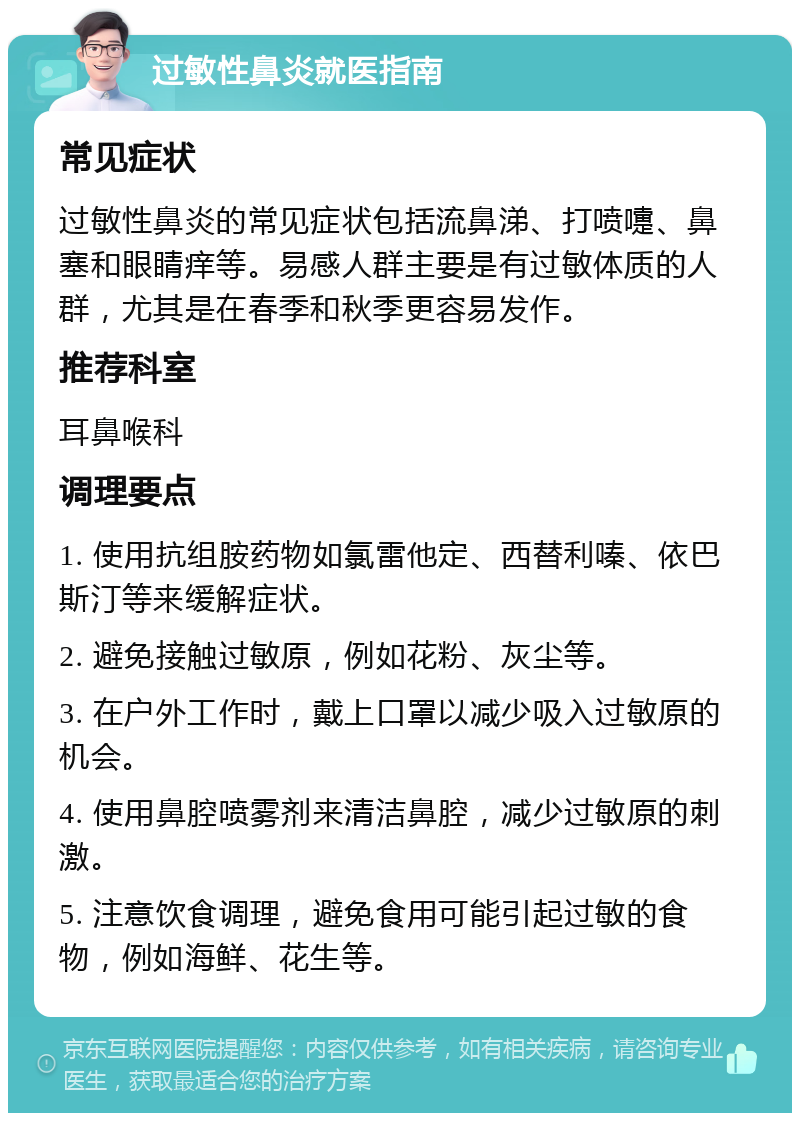 过敏性鼻炎就医指南 常见症状 过敏性鼻炎的常见症状包括流鼻涕、打喷嚏、鼻塞和眼睛痒等。易感人群主要是有过敏体质的人群，尤其是在春季和秋季更容易发作。 推荐科室 耳鼻喉科 调理要点 1. 使用抗组胺药物如氯雷他定、西替利嗪、依巴斯汀等来缓解症状。 2. 避免接触过敏原，例如花粉、灰尘等。 3. 在户外工作时，戴上口罩以减少吸入过敏原的机会。 4. 使用鼻腔喷雾剂来清洁鼻腔，减少过敏原的刺激。 5. 注意饮食调理，避免食用可能引起过敏的食物，例如海鲜、花生等。